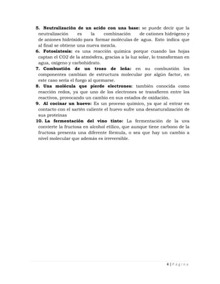 5. Neutralización de un acido con una base: se puede decir que la
 neutralización      es    la    combinación      de cationes hidrógeno y
 de aniones hidróxido para formar moléculas de agua. Esto indica que
 al final se obtiene una nueva mezcla.
6. Fotosíntesis: es una reacción química porque cuando las hojas
 captan el CO2 de la atmósfera, gracias a la luz solar, lo transforman en
 agua, oxígeno y carbohidrato.
7. Combustión de un trozo de leña: en su combustión los
 componentes cambian de estructura molecular por algún factor, en
 este caso sería el fuego al quemarse.
8. Una molécula que pierde electrones: también conocida como
 reacción redox, ya que uno de los electrones se transfieren entre los
 reactivos, provocando un cambio en sus estados de oxidación.
9. Al cocinar un huevo: Es un proceso químico, ya que al entrar en
 contacto con el sartén caliente el huevo sufre una desnaturalización de
 sus proteínas
10. La fermentación del vino tinto: La fermentación de la uva
 convierte la fructosa en alcohol etílico, que aunque tiene carbono de la
 fructosa presenta una diferente fórmula, o sea que hay un cambio a
 nivel molecular que además es irreversible.




                                                              4|Página
 