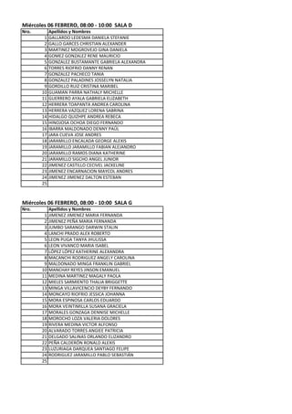 Miércoles 06 FEBRERO, 08:00 - 10:00 SALA D
Nro.        Apellidos y Nombres
        1   GALLARDO LEDESMA DANIELA STEFANIE
        2   GALLO GARCES CHRISTIAN ALEXANDER
        3   MARTINEZ MOGROVEJO GINA DANIELA
        4   GOMEZ GONZALEZ RENE MAURICIO
        5   GONZALEZ BUSTAMANTE GABRIELA ALEXANDRA
        6   TORRES RIOFRIO DANNY RENAN
        7   GONZALEZ PACHECO TANIA
        8   GONZALEZ PALADINES JOSSELYN NATALIA
        9   GORDILLO RUIZ CRISTINA MARIBEL
       10   GUAMAN PARRA NATHALY MICHELLE
       11   GUERRERO AYALA GABRIELA ELIZABETH
       12   HERRERA TOAPANTA ANDREA CAROLINA
       13   HERRERA VAZQUEZ LORENA SABRINA
       14   HIDALGO QUIZHPE ANDREA REBECA
       15   HINOJOSA OCHOA DIEGO FERNANDO
       16   IBARRA MALDONADO DENNY PAÚL
       17   JARA CUEVA JOSE ANDRES
       18   JARAMILLO ENCALADA GEORGE ALEXIS
       19   JARAMILLO JARAMILLO FABIAN ALEJANDRO
       20   JARAMILLO RAMOS DIANA KATHERINE
       21   JARAMILLO SIGCHO ANGEL JUNIOR
       22   JIMENEZ CASTILLO CECIVEL JACKELINE
       23   JIMENEZ ENCARNACION MAYCOL ANDRES
       24   JIMENEZ JIMENEZ DALTON ESTEBAN
       25



Miércoles 06 FEBRERO, 08:00 - 10:00 SALA G
Nro.        Apellidos y Nombres
        1   JIMENEZ JIMENEZ MARIA FERNANDA
        2   JIMENEZ PEÑA MARIA FERNANDA
        3   JUMBO SARANGO DARWIN STALIN
        4   LANCHI PRADO ALEX ROBERTO
        5   LEON PUGA TANYA JHULISSA
        6   LEON VIVANCO MARIA ISABEL
        7   LÓPEZ LÓPEZ KATHERINE ALEXANDRA
        8   MACANCHI RODRIGUEZ ANGELY CAROLINA
        9   MALDONADO MINGA FRANKLIN GABRIEL
       10   MANCHAY REYES JINSON EMANUEL
       11   MEDINA MARTINEZ MAGALY PAOLA
       12   MIELES SARMIENTO THALIA BRIGGETTE
       13   MINGA VILLAVICENCIO DEYBY FERNANDO
       14   MONCAYO RIOFRIO JESSICA JOHANNA
       15   MORA ESPINOSA CARLOS EDUARDO
       16   MORA VEINTIMILLA SUSANA GRACIELA
       17   MORALES GONZAGA DENNISE MICHELLE
       18   MOROCHO LOZA VALERIA DOLORES
       19   RIVERA MEDINA VICTOR ALFONSO
       20   ALVARADO TORRES ANGIEE PATRICIA
       21   DELGADO SALINAS ORLANDO ELIZANDRO
       22   PEÑA CALDERÓN RONALD ALEXIS
       23   LUZURIAGA DARQUEA SANTIAGO FELIPE
       24   RODRIGUEZ JARAMILLO PABLO SEBASTIÁN
       25
 
