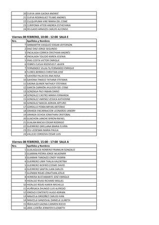 20   CUEVA JARA GAIZKA ANDREÉ
       21   CUEVA RODRIGUEZ TELMO ANDRES
       22   CULQUIPUMA VIRE MARIA DEL CISNE
       23   CURIPOMA VITERI ANDREA ESTHEFANIA
       24   DELGADO ARMIJOS CARLOS ALFONSO

Viernes 08 FEBRERO, 10:00 - 12:00 SALA E
Nro.      Apellidos y Nombres
        1 SANMARTIN VASQUEZ EDGAR JEFFERSON
        2 DIAZ DIAZ JORGE SEGUNDO
        3 ENCALADA CORREA CRISTHIAN ANDRÉS
        4 ENCALADA TOLEDO KAREN JESENIA
        5 ERAS COSTA VICTOR ENRIQUE
        6 FEBRES CUEVA ROOSEVELT JAVIER
        7 FERNANDEZ VILLALTA FERNANDO ENRIQUE
        8 FLORES BERMEO CHRISTIAN JOSÉ
        9 GAHONA PALACIOS ANA ROSA
       10 GAHONA TINOCO TATIANA STEFANIA
       11 GAONA QUINDE NATHALY STEFANIA
       12 GARCÍA CARRIÓN JHULEIDY DEL CISNE
       13 GONZAGA PAZ FABIAN DARIO
       14 GONZALEZ CASTRO MARIA FERNANDA
       15 GONZALEZ JIMENEZ JESSICA KATHERINE
       16 GONZALEZ MACAS ADRIAN ARTURO
       17 GORDILLO POMA BRYAN ANTONIO
       18 GRANDA ENCARNACION LEONARDO JANDRY
       19 GRANDA OCHOA JONATHAN CRISTOBAL
       20 GUACHON LANCHE BYRON RAFAEL
       21 GUALAN MACAS EDGAR RODRIGO
       22 GUERRERO ORELLANA MARIA ELVIRA
       23 CELI LEDESMA MARIA PAULA
       24 VALLEJO CORDOVA CESAR LUIS

Viernes 08 FEBRERO, 15:00 - 17:00 SALA A
Nro.        Apellidos y Nombres
        1   GUALAQUIZA ROMERO FRANKLIN GONZALO
        2   GUAMAN PIEDRA JORGE WLADIMIR
        3   GUAMAN TANDAZO CINDY YASMIN
        4   GUERRERO LIMA THALIA VALENTINA
        5   GUERRERO RIOFRÍO COSME DAVID
        6   GUERRERO SANTIN JUAN CARLOS
        7   GUZMAN ROJAS JONATHAN JOSUE
        8   HERRERA BUSTAMANTE JOSÉ ENRIQUE
        9   HIDALGO RIVAS RICHARD MIGUEL
       10   HIDALGO ROJAS KAREN MICHELLE
       11   HUIÑISACA ZHUNGO LUIS ALFREDO
       12   IDROVO CONTENTO HUGO ADRIAN
       13   IMAICELA ORDOÑEZ CARLOS IVAN
       14   IMAICELA SANDOVAL DANIELA LILIBETH
       15   IÑAHUAZO GAONA CARMEN ROCIO
       16   JARA LUDEÑA JENNIFER ELIZABETH
 