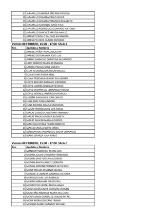 17   JARAMILLO CABRERA STEFANIE PRISCILA
       18   JARAMILLO CHAMBA PABLO JAVIER
       19   JARAMILLO CHAMBA VERONICA ELIZABETH
       20   JARAMILLO GORDILLO JORGE PAUL
       21   JARAMILLO RODRIGUEZ LEONARDO ANTONIO
       22   JARAMILLO SANCHEZ MAYELA ANALIZ
       23   JIMENEZ CRIOLLO SALOME ALEXANDRA
       24   JIMENEZ FLORES CARLOS ANTONIO
Viernes 08 FEBRERO, 15:00 - 17:00 SALA B
Nro.        Apellidos y Nombres
        1   JIMENEZ PEÑA FRANCO BOLIVAR
        2   JIMENEZ SOTOMAYOR JOSE LUIS
        3   JUMBO CAMACHO CHRISTIAN ALEJANDRO
        4   LAPO ROMERO MARIA FERNANDA
        5   LARREA PALACIO JOSE VICENTE
        6   LEON ALVARADO JHONSON MIGUEL
        7   LOJA LITUMA FREDY RENE
        8   LOJAN TENESACA HENRRY GUILLERMO
        9   LOPEZ BRICEÑO ADRIANO JERONIMO
       10   LOPEZ LUDEÑA WILLIAM PATRICIO
       11   LOPEZ SAMANIEGO LEONARDO VINICIO
       12   LÓPEZ JIMÉNEZ SANTIAGO MAURICIO
       13   LUDEÑA GAVILANES JEAN CARLOS
       14   LUNA ERAS THALIA NOEMI
       15   LUNA MERINO ARIANA MINHOSKA
       16   LUZON YANANGOMEZ LUIS ANGEL
       17   MACAS CUENCA CHRISTIAN FERNANDO
       18   MACAS MACAS ANDREA ELIZABETH
       19   MACAS PAUCAR MARIA LOURDES
       20   MACHUCA RIVERA PABLO ROBERTO
       21   MACIAS CRIOLLO JOHN JAMES
       22   MALDONADO SAMANIEGO EDGAR LEONARDO
       23   MALO ESPARZA JUAN PABLO

Viernes 08 FEBRERO, 15:00 - 17:00 SALA C
Nro.        Apellidos y Nombres
        1   MANCHAY MORENO PEDRO LUIS
        2   MEDINA CALVA CHRISTIAN FERNANDO
        3   MEDINA DIAS YESSENIA LOURDES
        4   MEDINA MACAS JOYCE ELIZABETH
        5   MEDINA ORDOÑEZ DENNES KATHERINE
        6   MENA TRELLES YESSENIA CECIBEL
        7   MENDIETA CABRERA GABRIELA VICTORIA
        8   MENDOZA DIAZ LUIS FABRICIO
        9   MERINO ABRAHAM DIEGO PAUL
       10   MOGROVEJO LEON FABIOLA ANAHI
       11   MONTALVAN CALVA JEHISSON HERNAN
       12   MONTAÑO ANDRADE MARIA DEL CISNE
       13   MONTESINOS GONZALEZ CARLOS RAFAEL
       14   MORA MORA GONZALO FABIAN
       15   MORENO NUÑEZ JHANDRY MICHAEL
 