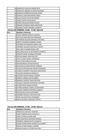 16   MOROCHO GUAILLAS JUNIOR ALEX
       17   MOROCHO JARAMILLO DAVID EDUARDO
       18   MOROCHO MOROCHO RICHAR JAVIER
       19   NARVAEZ SAAVEDRA BYRON ISRAEL
       20   NAULA RUILOVA NESTOR ANDRÉS
       21   NUÑEZ COFRE STALIN DAVID
       22   NUÑEZ ENCALADA DEIBER ALEXEY
       23   OBANDO ESPINOSA FANNY MERCEDES
       24   OBANDO FLORES SANDRA ELIZABETH
Viernes 08 FEBRERO, 15:00 - 17:00 SALA M
Nro.        Apellidos y Nombres
        1   OJEDA CARRION SORAYA VANESSA
        2   OJEDA SALAZAR MILTON FERNANDO
        3   ONTANEDA SALAZAR ADRIANA STEFANIA
        4   OÑATE PALADINES ARIANNA YADIRA
        5   ORDOÑEZ BUSTAMANTE MARIA JOSE
        6   ORDOÑEZ SALAZAR SANTIAGO VICENTE
        7   ORELLANA GUAMAN MARIA JOSE
        8   ORELLANA VILLALTA KATHERINE ELIZABETH
        9   OROSCO FREIRE VIVIANA ESTEFANÍA
       10   ORTEGA BARBA LINDA MELODY
       11   ORTIZ CUENCA MIJAIL FERNANDO
       12   ORTIZ LOPEZ REBECA AVIGAIL
       13   PACHAR BRAVO HEVER PATRICIO
       14   PALACIOS ALULIMA FREDDY FABRICIO
       15   PALACIOS BETANCOURT BRYAN FERNANDO
       16   VIVANCO OCAMPO YERALDINE MAYERLENE
       17   PALACIOS RODRÍGUEZ MARCELO
       18   CENTENO RIVERA MIGUEL ANDRES
       19   PANGAY JUMBO ALEX EDUARDO
       20   PARRALES MUÑOZ TANIA CRISTINA
       21   PASQUEL NARVAEZ KATHERINE STEFANIA
       22   PATIÑO PINOS ISAIAS JHUNIOR
       23   PATIÑO SARANGO GIANELLA KATHERINE
       24   PAUCAR CARRION CRISTINA ELIZABETH
       25   PAUCAR SALAS ALEX GEOVANNY
       26   PAZMIÑO OROZCO CRISTOFER JOSE
       27   PEÑA SALAZAR DIEGO FERNANDO
       28   ARAYA SALAZAR CAROLINA LORETO



Viernes 08 FEBRERO, 17:00 - 19:00 SALA A
Nro.        Apellidos y Nombres
        1   PEÑALOZA LOJA NELY YESSENIA
        2   PEREZ CABRERA ASHLY GUISSELLA
        3   PEREZ CUENCA ALVARO JOSE
        4   PEREZ MARTINEZ ANTHONY ANDRES
        5   PESÁNTEZ JIMÉNEZ RUTH ELIZABETH
        6   PIEDRA CAMPOVERDE ANDRÉS GUILLERMO
        7   PINEDA ALBÁN MANUEL ANDRÉS
        8   PINEDA QUIROLA STEFANY NATHALY
 