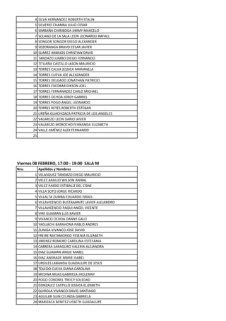 4   SILVA HERNANDEZ ROBERTH STALIN
        5   SILVERIO CHAMBA JULIO CESAR
        6   SIMBAÑA CHIRIBOGA JIMMY MARCELO
        7   SOLANO DE LA SALA LEON LEONARDO RAFAEL
        8   SONGOR SONGOR DIEGO ALEXANDER
        9   SOZORANGA BRAVO CESAR JAVIER
       10   SUAREZ ARMIJOS CHRISTIAN DAVID
       11   TANDAZO JUMBO DIEGO FERNANDO
       12   TITUAÑA CASTILLO JASON MAURICIO
       13   TORRES CALVA JESSICA MARIANELA
       14   TORRES CUEVA JOE ALEXZANDER
       15   TORRES DELGADO JONATHAN PATRICIO
       16   TORRES ESCOBAR DIKSON JOEL
       17   TORRES FERNANADEZ CARLO MICHAEL
       18   TORRES OCHOA JORDY GABRIEL
       19   TORRES POGO ANGEL LEONARDO
       20   TORRES REYES ROBERTH ESTEBAN
       21   UREÑA GUACHIZACA PATRICIA DE LOS ANGELES
       22   VALAREZO LEON DARIO JAVIER
       23   VALAREZO MOROCHO FERNANDA ELIZABETH
       24   VALLE JIMÉNEZ ALEX FERNANDO
       25




Viernes 08 FEBRERO, 17:00 - 19:00 SALA M
Nro.        Apellidos y Nombres
        1   VELASQUEZ TANDAZO DIEGO MAURICIO
        2   VELEZ ARAUJO WILSON ANIBAL
        3   VELEZ PARDO ESTIBALIZ DEL CISNE
        4   VILLA SOTO JORGE RICARDO
        5   VILLALTA ZUMBA EDUARDO ISRAEL
        6   VILLAVICENCIO BUSTAMANTE JAVIER ALEJANDRO
        7   VILLAVICENCIO PAQUI ANGEL VICENTE
        8   VIRE GUAMAN LUIS XAVIER
        9   VIVANCO OCHOA DANNY GALO
       10   YAGUACHI BARAHONA PABLO ANDRES
       11   ZUNIGA VIVANCO JOSE DAVID
       12   FREIRE MATAMOROD YESENIA ELIZABETH
       13   JIMENEZ ROMERO CAROLINA ESTEFANIA
       14   CABRERA SARAGURO VALERIA ALEJANDRA
       15   DIAZ GUAMAN ANGIE MABEL
       16   DIAZ ANDRADE MARIE ISABEL
       17   URGILES LABANDA GUADALUPE DE JESUS
       18   TOLEDO CUEVA DIANA CAROLINA
       19   MEDINA MIJAS GABRIELA JHOLENNY
       20   POGO CORONEL TREICY SOLEDAD
       21   GONZALEZ CASTILLO JESSICA ELIZABETH
       22   QUIROLA VIVANCO DAVID SANTIAGO
       23   AGUILAR SUIN CELINDA GABRIELA
       24   MARIZACA BENITEZ LISSETH GUADALUPE
 