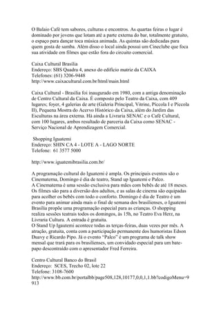 O Balaio Café tem sabores, culturas e encontros. As quartas feiras o lugar é
dominado por jovens que lotam até a parte externa do bar, totalmente gratuito,
o espaço para dançar toca música animada. As quintas são dedicadas para
quem gosta de samba. Além disso o local ainda possui um Cineclube que foca
sua atividade em filmes que estão fora do circuito comercial.
Caixa Cultural Brasília
Endereço: SBS Quadra 4, anexo do edifício matriz da CAIXA
Telefones: (61) 3206-9448
http://www.caixacultural.com.br/html/main.html
Caixa Cultural - Brasília foi inaugurado em 1980, com a antiga denominação
de Centro Cultural da Caixa. É composto pelo Teatro da Caixa, com 409
lugares; foyer, 4 galerias de arte (Galeria Principal, Vitrine, Píccola I e Píccola
II), Pequena Mostra do Acervo Histórico da Caixa, além do Jardim das
Esculturas na área externa. Há ainda a Livraria SENAC e o Café Cultural,
com 100 lugares, ambos resultado de parceria da Caixa como SENAC -
Serviço Nacional de Aprendizagem Comercial.
Shopping Iguatemi
Endereço: SHIN CA 4 - LOTE A - LAGO NORTE
Telefone: 61 3577 5000
http://www.iguatemibrasilia.com.br/
A programação cultural do Iguatemi é ampla. Os principais eventos são o
Cinematerna, Domingo é dia de teatro, Stand up Iguatemi e Palco.
A Cinematerna é uma sessão exclusiva para mães com bebês de até 18 meses.
Os filmes são para a diversão dos adultos, e as salas de cinema são equipadas
para acolher os bebês com todo o conforto. Domingo é dia de Teatro é um
evento para animar ainda mais o final de semana dos brasilienses, o Iguatemi
Brasília propõe uma programação especial para as crianças. O shopping
realiza sessões teatrais todos os domingos, às 15h, no Teatro Eva Herz, na
Livraria Cultura. A entrada é gratuita.
O Stand Up Igautemi acontece todas as terças-feiras, duas vezes por mês. A
atração, gratuita, conta com a participação permanente dos humoristas Edson
Duavy e Ricardo Pipo. Já o evento “Palco” é um programa de talk show
mensal que trará para os brasilienses, um convidado especial para um bate-
papo descontraído com o apresentador Fred Ferreira.
Centro Cultural Banco do Brasil
Endereço: SCES, Trecho 02, lote 22
Telefone: 3108-7600
http://www.bb.com.br/portalbb/page508,128,10177,0,0,1,1.bb?codigoMenu=9
913
 