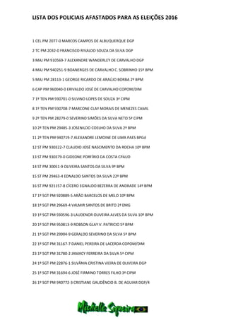 LISTA DOS POLICIAIS AFASTADOS PARA AS ELEIÇÕES 2016
1 CEL PM 2077-0 MARCOS CAMPOS DE ALBUQUERQUE DGP
2 TC PM 2032-0 FRANCISCO RIVALDO SOUZA DA SILVA DGP
3 MAJ PM 910569-7 ALEXANDRE WANDERLEY DE CARVALHO DGP
4 MAJ PM 940251-9 BOANERGES DE CARVALHO C. SOBRINHO 15º BPM
5 MAJ PM 28113-1 GEORGE RICARDO DE ARAÚJO BORBA 2º BPM
6 CAP PM 960040-0 ERIVALDO JOSÉ DE CARVALHO COPOM/DIM
7 1º TEN PM 930701-0 SILVINO LOPES DE SOUZA 3ª CIPM
8 1º TEN PM 930708-7 MARCONE CLAY MORAIS DE MENEZES CAMIL
9 2º TEN PM 28279-0 SEVERINO SIMÕES DA SILVA NETO 5ª CIPM
10 2º TEN PM 29485-3 JOSENILDO COELHO DA SILVA 2º BPM
11 2º TEN PM 940719-7 ALEXANDRE LEMOINE DE LIMA PAES BPGd
12 ST PM 930322-7 CLAUDIO JOSÉ NASCIMENTO DA ROCHA 10º BPM
13 ST PM 930379-0 GIDEONE PORFÍRIO DA COSTA CPAUD
14 ST PM 30051-9 OLIVEIRA SANTOS DA SILVA 9º BPM
15 ST PM 29463-4 EDNALDO SANTOS DA SILVA 22º BPM
16 ST PM 921157-8 CÍCERO EGNALDO BEZERRA DE ANDRADE 14º BPM
17 1º SGT PM 920889-5 ARÃO BARCELOS DE MELO 10º BPM
18 1º SGT PM 29669-4 VALMIR SANTOS DE BRITO 2ª EMG
19 1º SGT PM 930596-3 LAUDENOR OLIVEIRA ALVES DA SILVA 10º BPM
20 1º SGT PM 950813-9 ROBSON GLAY V. PATRICIO 5º BPM
21 1º SGT PM 29904-9 GERALDO SEVERINO DA SILVA 5º BPM
22 1º SGT PM 31167-7 DANIEL PEREIRA DE LACERDA COPOM/DIM
23 1º SGT PM 31780-2 JAMACY FERREIRA DA SILVA 5ª CIPM
24 1º SGT PM 22876-1 SILVÂNIA CRISTINA VIEIRA DE OLIVEIRA DGP
25 1º SGT PM 31694-6 JOSÉ FIRMINO TORRES FILHO 3ª CIPM
26 1º SGT PM 940772-3 CRISTIANE GAUDÊNCIO B. DE AGUIAR DGP/4
 