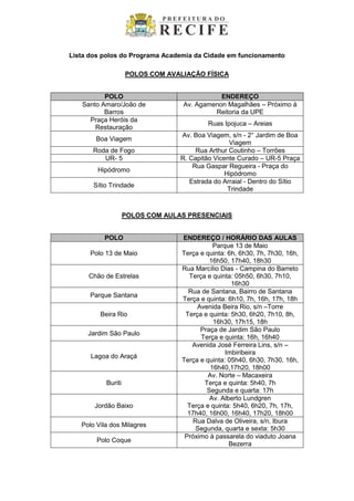 Lista dos polos do Programa Academia da Cidade em funcionamento
POLOS COM AVALIAÇÃO FÍSICA
POLO ENDEREÇO
Santo Amaro/João de
Barros
Av. Agamenon Magalhães – Próximo à
Reitoria da UPE
Praça Heróis da
Restauração
Ruas Ipojuca – Areias
Boa Viagem
Av. Boa Viagem, s/n - 2° Jardim de Boa
Viagem
Roda de Fogo Rua Arthur Coutinho – Torrões
UR- 5 R. Capitão Vicente Curado – UR-5 Praça
Hipódromo
Rua Gaspar Regueira - Praça do
Hipódromo
Sítio Trindade
Estrada do Arraial - Dentro do Sítio
Trindade
POLOS COM AULAS PRESENCIAIS
POLO ENDEREÇO / HORÁRIO DAS AULAS
Polo 13 de Maio
Parque 13 de Maio
Terça e quinta: 6h, 6h30, 7h, 7h30, 16h,
16h50, 17h40, 18h30
Chão de Estrelas
Rua Marcílio Dias - Campina do Barreto
Terça e quinta: 05h50, 6h30, 7h10,
16h30
Parque Santana
Rua de Santana, Bairro de Santana
Terça e quinta: 6h10, 7h, 16h, 17h, 18h
Beira Rio
Avenida Beira Rio, s/n –Torre
Terça e quinta: 5h30, 6h20, 7h10, 8h,
16h30, 17h15, 18h
Jardim São Paulo
Praça de Jardim São Paulo
Terça e quinta: 16h, 16h40
Lagoa do Araçá
Avenida José Ferreira Lins, s/n –
Imbiribeira
Terça e quinta: 05h40, 6h30, 7h30, 16h,
16h40,17h20, 18h00
Buriti
Av. Norte – Macaxeira
Terça e quinta: 5h40, 7h
Segunda e quarta: 17h
Jordão Baixo
Av. Alberto Lundgren
Terça e quinta: 5h40, 6h20, 7h, 17h,
17h40, 16h00, 16h40, 17h20, 18h00
Polo Vila dos Milagres
Rua Dalva de Oliveira, s/n, Ibura
Segunda, quarta e sexta: 5h30
Polo Coque
Próximo à passarela do viaduto Joana
Bezerra
 