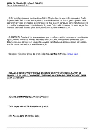 LISTA DA PROMOÇÃO (DEMAIS CARGOS)
Ter, 30 de Julho de 2013 18:27
O Consupol enviou para publicação no Diário Oficial a lista da promoção, segundo o Órgão
Superior da PCRO, ocorreu alteração no quadro de Escrivães de Polícia, posto que em 2009
ocorreram diversas promoções à contar daquela data e assim sendo, os contemplados naquela
oportunidade não possuem interstício para Agosto e Outubro/2013, apesar de haver vagas. Os
referidos Escrivães estarão aptos a ser promovidos a partir de Março/2014.
O SINSEPOL Orienta ainda aos servidores que, por algum motivo, considerar a classificação
injusta, deverá formalizar recurso destinado ao CONSUPOL devidamente embasado, com
documentos, que comprovem o suposto equívoco na lista abaixo, para que sejam apreciados,
e se for o caso, ser efetuada a devida correção.
Se quiser visualizar a lista da promoção dos Agentes de Polícia (clique aqui)  
 
RELAÇÃO DOS SERVIDORES QUE DEVERÃO SER PROMOVIDOS A PARTIR DE
01/08/2013 E 01/10/2013 CONFORME CRITERIOS MAJORITARIO E MINORITARIO PARA
CADA CATEGORIA
 
AGENTE CRIMINALISTICA 1ª para 2ª Classe
Total vagas abertas 54 (Cinquenta e quatro)
50% Agosto/2013 27 (Vinte e sete)
1 / 45
 