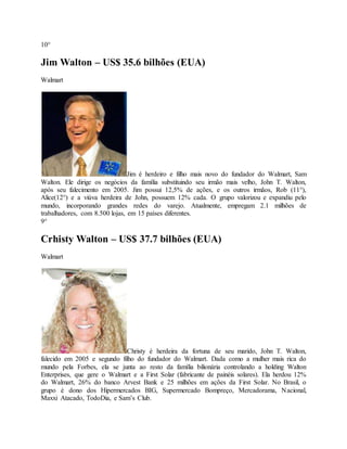 10° 
Jim Walton – US$ 35.6 bilhões (EUA) 
Walmart 
Jim é herdeiro e filho mais novo do fundador do Walmart, Sam 
Walton. Ele dirige os negócios da família substituindo seu irmão mais velho, John T. Walton, 
após seu falecimento em 2005. Jim possui 12,5% de ações, e os outros irmãos, Rob (11°), 
Alice(12°) e a viúva herdeira de John, possuem 12% cada. O grupo valorizou e expandiu pelo 
mundo, incorporando grandes redes do varejo. Atualmente, empregam 2.1 milhões de 
trabalhadores, com 8.500 lojas, em 15 países diferentes. 
9° 
Crhisty Walton – US$ 37.7 bilhões (EUA) 
Walmart 
Christy é herdeira da fortuna de seu marido, John T. Walton, 
falecido em 2005 e segundo filho do fundador do Walmart. Dada como a mulher mais rica do 
mundo pela Forbes, ela se junta ao resto da família bilionária controlando a holding Walton 
Enterprises, que gere o Walmart e a First Solar (fabricante de painéis solares). Ela herdou 12% 
do Walmart, 26% do banco Arvest Bank e 25 milhões em ações da First Solar. No Brasil, o 
grupo é dono dos Hipermercados BIG, Supermercado Bompreço, Mercadorama, Nacional, 
Maxxi Atacado, TodoDia, e Sam’s Club. 
 