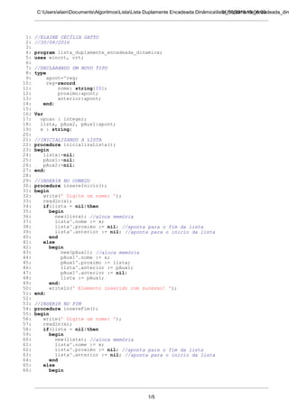 31/08/2016 15:06:00C:UserselainDocumentsAlgoritmosListaLista Duplamente Encadeada Dinâmicalista_duplamente_encadeada_din
1: //ELAINE CECÍLIA GATTO
2: //30/08/2016
3:
4: program lista_duplamente_encadeada_dinamica;
5: uses wincrt, crt;
6:
7: //DECLARANDO UM NOVO TIPO
8: type
9: apont=^reg;
10: reg=record
11: nome: string[10];
12: proximo:apont;
13: anterior:apont;
14: end;
15:
16: Var
17: opcao : integer;
18: lista, pAux2, pAux1:apont;
19: x : string;
20:
21: //INICIALIZANDO A LISTA
22: procedure inicializaLista();
23: begin
24: lista:=nil;
25: pAux1:=nil;
26: pAux2:=nil;
27: end;
28:
29: //INSERIR NO COMEÇO
30: procedure insereInicio();
31: begin
32: write(' Digite um nome: ');
33: readln(x);
34: if(lista = nil)then
35: begin
36: new(lista); //aloca memória
37: lista^.nome := x;
38: lista^.proximo := nil; //aponta para o fim da lista
39: lista^.anterior := nil; //aponta para o inicio da lista
40: end
41: else
42: begin
43: new(pAux1); //aloca memória
44: pAux1^.nome := x;
45: pAux1^.proximo := lista;
46: lista^.anterior := pAux1;
47: pAux1^.anterior := nil;
48: lista := pAux1;
49: end;
50: writeln(' Elemento inserido com sucesso! ');
51: end;
52:
53: //INSERIR NO FIM
54: procedure insereFim();
55: begin
56: write(' Digite um nome: ');
57: readln(x);
58: if(lista = nil)then
59: begin
60: new(lista); //aloca memória
61: lista^.nome := x;
62: lista^.proximo := nil; //aponta para o fim da lista
63: lista^.anterior := nil; //aponta para o inicio da lista
64: end
65: else
66: begin
1/5
 