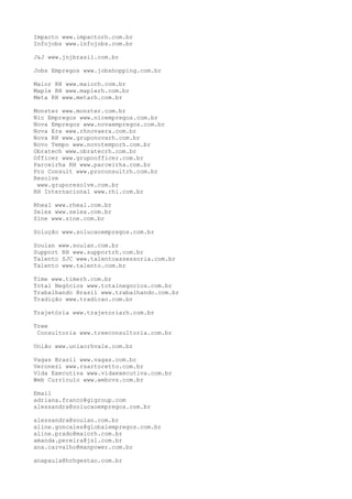 Impacto www.impactorh.com.br
Infojobs www.infojobs.com.br
J&J www.jnjbrasil.com.br
Jobs Empregos www.jobshopping.com.br
Maior RH www.maiorh.com.br
Maple RH www.maplerh.com.br
Meta RH www.metarh.com.br
Monster www.monster.com.br
Nic Empregos www.nicempregos.com.br
Nova Empregos www.novaempregos.com.br
Nova Era www.rhnovaera.com.br
Nova RH www.gruponovarh.com.br
Novo Tempo www.novotemporh.com.br
Obratech www.obratecrh.com.br
Officer www.grupoofficer.com.br
Parceirha RH www.parceirha.com.br
Pro Consult www.proconsultrh.com.br
Resolve
www.gruporesolve.com.br
RH Internacional www.rhi.com.br
Rheal www.rheal.com.br
Selex www.selex.com.br
Sine www.sine.com.br
Solução www.solucaoempregos.com.br
Soulan www.soulan.com.br
Support RH www.supportrh.com.br
Talento SJC www.talentoassessoria.com.br
Talento www.talento.com.br
Time www.timerh.com.br
Total Negócios www.totalnegocios.com.br
Trabalhando Brasil www.trabalhando.com.br
Tradição www.tradicao.com.br
Trajetória www.trajetoriarh.com.br
Tree
Consultoria www.treeconsultoria.com.br
União www.uniaorhvale.com.br
Vagas Brasil www.vagas.com.br
Veronezi www.rsartoretto.com.br
Vida Executiva www.vidaexecutiva.com.br
Web Currículo www.webcvs.com.br
Email
adriana.franco@gigroup.com
alessandra@solucaoempregos.com.br
alessandra@soulan.com.br
aline.goncales@globalempregos.com.br
aline.prado@maiorh.com.br
amanda.pereira@jsl.com.br
ana.carvalho@manpower.com.br
anapaula@hrhgestao.com.br
 