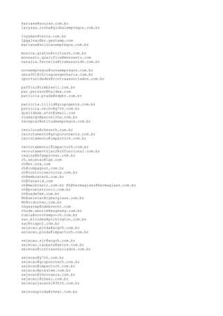 kariane@soulan.com.br
laryssa.rocha@globalempregos.com.br
loyyman@terra.com.br
lpgalvao@br.gestamp.com
mariana@solucaoempregos.com.br
monica.graton@virtusrh.com.br
monsanto.qualifica@monsanto.com
natalia.ferreira@tramassoidh.com.br
novaempregos@novaempregos.com.br
obra901@chicagoengenharia.com.br
oportunidades@cintraassociados.com.br
paffini@timbrasil.com.br
par.persson@haldex.com
patricia.prada@edpbr.com.br
patricia.tillid@grupogente.com.br
patricia.velho@g7rh.com.br
qualidade.aton@ymail.com
rcamargo@parceirha.com.br
recepcao@atitudeempregos.com.br
recoloca@chessrh.com.br
recrutamento@grupoconnecta.com.br
recrutamento@impactorh.com.br
recrutamento1@impactorh.com.br
recrutamentojac2@rhfuncional.com.br
regina@bfgaprovar.com.br
rh.selecao@lge.com
rh@br.nsg.com
rh@compagnon.com.br
rh@controlservicos.com.br
rh@embratech.com.br
rh@fanavid.com
rh@mwlbrasil.com.br Rh@hermaglass@hermaglass.com.br
rh@proeletronic.com.br
rh@sadefem.com.br
Rh@selecao@cyberglass.com.br
Rh@vidrotec.com.br
rhgasvap@odebrecht.com
rhode.amorim@engeseg.com.br
rubia@novotempo-rh.com.br
sac.blindex@pilkington.com.br
sac@viapol.com.br
selecao.pinda@acgrh.com.br
selecao.pinda@impactorh.com.br
selecao.sjc@acgrh.com.br
selecao.taubate@gelre.com.br
selecao@cintraassociados.com.br
selecao@g7rh.com.br
selecao@gruponovarh.com.br
selecao@impactorh.com.br
selecao@prestem.com.br
selecao@rhnovaera.com.br
selecao1@rheal.com.br
selecaojacarei@3hrh.com.br
selecaopinda@rheal.com.br
 
