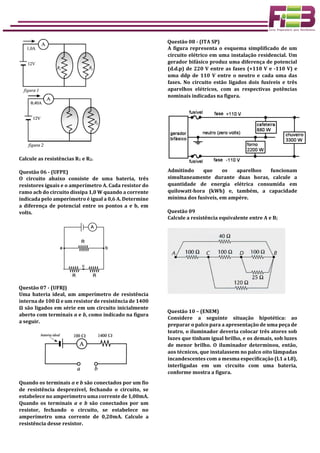 Calcule as resistências R1 e R2.
Questão 06 - (UFPE)
O circuito abaixo consiste de uma bateria, três
resistores iguais e o amperímetro A. Cada resistor do
ramo acb do circuito dissipa 1,0 W quando a corrente
indicada pelo amperímetro é igual a 0,6 A. Determine
a diferença de potencial entre os pontos a e b, em
volts.
Questão 07 - (UFRJ)
Uma bateria ideal, um amperímetro de resistência
interna de 100 Ω e um resistor de resistência de 1400
Ω são ligados em série em um circuito inicialmente
aberto com terminais a e b, como indicado na figura
a seguir.
Quando os terminais a e b são conectados por um fio
de resistência desprezível, fechando o circuito, se
estabelece no amperímetro uma corrente de 1,00mA.
Quando os terminais a e b são conectados por um
resistor, fechando o circuito, se estabelece no
amperímetro uma corrente de 0,20mA. Calcule a
resistência desse resistor.
Questão 08 - (ITA SP)
A figura representa o esquema simplificado de um
circuito elétrico em uma instalação residencial. Um
gerador bifásico produz uma diferença de potencial
(d.d.p) de 220 V entre as fases (+110 V e -110 V) e
uma ddp de 110 V entre o neutro e cada uma das
fases. No circuito estão ligados dois fusíveis e três
aparelhos elétricos, com as respectivas potências
nominais indicadas na figura.
Admitindo que os aparelhos funcionam
simultaneamente durante duas horas, calcule a
quantidade de energia elétrica consumida em
quilowatt-hora (kWh) e, também, a capacidade
mínima dos fusíveis, em ampère.
Questão 09
Calcule a resistência equivalente entre A e B;
Questão 10 – (ENEM)
Considere a seguinte situação hipotética: ao
preparar o palco para a apresentação de uma peça de
teatro, o iluminador deveria colocar três atores sob
luzes que tinham igual brilho, e os demais, sob luzes
de menor brilho. O iluminador determinou, então,
aos técnicos, que instalassem no palco oito lâmpadas
incandescentes com a mesma especificação (L1 a L8),
interligadas em um circuito com uma bateria,
conforme mostra a figura.
 