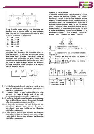 Nessa situação, quais são as três lâmpadas que
acendem com o mesmo brilho por apresentarem
igual valor de corrente fluindo nelas, sob as quais
devem se posicionar os três atores?
a) L1, L2 e L3.
b) L2, L3 e L4.
c) L2, L5 e L7.
d) L4, L5 e L6.
e) L4, L7 e L8.
Questão 11 - (UEPG PR)
Considere duas lâmpadas de filamento idênticas,
com resistência R e potência P. A figura abaixo
representa duas possíveis associações para as
lâmpadas, uma associação em série e outra em
paralelo, ambas alimentadas por baterias cujas fem's
são iguais e valem ε. Com relação aos circuitos
elétricos formados pelas lâmpadas e a bateria,
assinale o que for correto.
01. A resistência equivalente à associação em série será
igual ao quádruplo da resistência equivalente à
associação em paralelo.
02. A corrente elétrica através das lâmpadas associadas
em série será igual à quarta parte da corrente
através das lâmpadas associadas em paralelo.
04. A potência dissipada pelas lâmpadas associadas em
série será igual à quarta parte da potência dissipada
pelas lâmpadas associadas em paralelo.
08. As lâmpadas associadas em série brilharam com
intensidade quatro vezes menor do que a
intensidade com que brilharam as lâmpadas
associadas em paralelo.
16. A vida útil da bateria que alimenta as lâmpadas
associadas em série será quatro vezes maior do que
a vida útil da bateria que alimenta as lâmpadas
associadas em paralelo.
Questão 12 - (UNIFOR CE)
A lâmpada incandescente é um dispositivo elétrico
que transforma energia elétrica em energia
luminosa e energia térmica. Uma lâmpada, quando
ligada à tensão nominal, brilhará normalmente. A
associação em série é uma das formas básicas de se
conectarem componentes elétricos ou eletrônicos.
Assim, considere o fato de um eletricista instalar
duas lâmpadas de filamento incandescente em série
e aplicar à associação uma tensão elétrica de 220 V.
Considerar: lâmpada L1 (100 W; 110 V); lâmpada L2
(200 W, 110 V). Portanto, é CORRETO afirmar:
a) L1 e L2 brilharão normalmente.
b) L1 e L2 brilharão com intensidade acima do
normal.
c) L1 e L2 brilharão com intensidade inferior
ao normal.
d) Somente L1 brilhará acima do normal e
provavelmente “queimará”.
e) Somente L2 brilhará acima do normal e
provavelmente “queimará”.
Gabarito:
01 02 03 04 05 06 07
E D C E R1=20 Ω
R2=30 Ω
10V a) 6x103 Ω
08 09 10 11 12
E=12,76 kWh
Fase+110=ifase+=23 A
Fase-110=ifase-=35 A
32 Ω B 31 D
 
