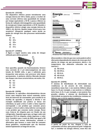 Questão 06 - (UCS RS)
Um dispositivo elétrico possui inicialmente uma
energia interna de 550 J. Então, passa a receber de
uma corrente elétrica uma quantidade de energia
por tempo equivalente a 50 W, e passa a liberar na
forma de radiação eletromagnética uma quantidade
de energia por tempo equivalente a 20 W. Quando o
dispositivo elétrico atingir uma energia interna de
1000 J, ele derrete. Quanto tempo levará para isso
acontecer? (Despreze qualquer outra perda ou
ganho de energia fora dos processos mencionados
acima.)
a) 8 s
b) 20 s
c) 28 s
d) 15 s
e) 55 s
Questão 07 - (UNIRG)
A figura a seguir mostra uma arma de choque
utilizada para defesa pessoal.
Esse aparelho, quando em funcionamento, fornece
uma corrente de 2 µA (microampères) em uma
tensão de 50.000 volts, o que é suficiente para
incapacitar uma pessoa, sem provocar nela danos
permanentes. A potência elétrica liberada durante
um choque com essas características, em watts, é de
a) 0,1
b) 0,2
c) 0,3
d) 0,4
Questão 08 - (UFPR)
Atualmente, os aparelhos eletrodomésticos devem
trazer uma etiqueta bem visível contendo vários
itens do interesse do consumidor, para auxiliá-lo na
escolha do aparelho. A etiqueta à direita é um
exemplo modificado (na prática as faixas são
coloridas), na qual a letra A sobre a faixa superior
corresponde a um produto que consome pouca
energia e a letra G sobre a faixa inferior corresponde
a um produto que consome muita energia. Nesse
caso, trata-se de etiqueta para ser fixada em um
refrigerador. Suponha agora que, no lugar onde está
impresso XY,Z na etiqueta, esteja impresso o valor
41,6. Considere que o custo do KWh seja igual a R$
0,25. Com base nessas informações, assinale a
alternativa que fornece o custo total do consumo
dessa geladeira, considerando que ela funcione
ininterruptamente ao longo de um ano.
(Desconsidere o fato de que esse custo poderá sofrer
alterações dependendo do número de vezes que ela é
aberta, do tempo em que permanece aberta e da
temperatura dos alimentos colocados em seu
interior.)
a) R$ 124,8.
b) R$ 499,2.
c) R$ 41,6.
d) R$ 416,0.
e) R$ 83,2.
Questão 09 - (UEPB)
O sistema de distribuição da eletricidade nas
residências se dá através de três sistemas:
monofásico (uma fase e um neutro), bifásico (duas
fases A e B, por exemplo, e um neutro) e o trifásico
(três fases A, B e C, por exemplo, e um neutro). Nas
grandes cidades, o sistema de distribuição da
eletricidade na maioria das residências costuma ser
bifásico, que se dá da seguinte maneira:
A partir do poste da rua, chegam à casa do
consumidor três fios; após passarem pelo “relógio da
luz”, o medidor da energia elétrica, esses fios são
 