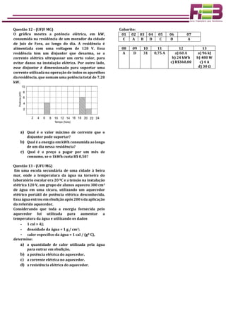 Questão 12 - (UFJF MG)
O gráfico mostra a potência elétrica, em kW,
consumida na residência de um morador da cidade
de Juiz de Fora, ao longo do dia. A residência é
alimentada com uma voltagem de 120 V. Essa
residência tem um disjuntor que desarma, se a
corrente elétrica ultrapassar um certo valor, para
evitar danos na instalação elétrica. Por outro lado,
esse disjuntor é dimensionado para suportar uma
corrente utilizada na operação de todos os aparelhos
da residência, que somam uma potência total de 7,20
kW.
a) Qual é o valor máximo de corrente que o
disjuntor pode suportar?
b) Qual é a energia em kWh consumida ao longo
de um dia nessa residência?
c) Qual é o preço a pagar por um mês de
consumo, se o 1kWh custa R$ 0,50?
Questão 13 - (UFU MG)
Em uma escola secundária de uma cidade à beira
mar, onde a temperatura da água na torneira do
laboratório escolar era 20 ºC e a tensão na instalação
elétrica 120 V, um grupo de alunos aqueceu 300 cm3
de água em uma xícara, utilizando um aquecedor
elétrico portátil de potência elétrica desconhecida.
Essa água entrou em ebulição após 200 s da aplicação
do referido aquecedor.
Considerando que toda a energia fornecida pelo
aquecedor foi utilizada para aumentar a
temperatura da água e utilizando os dados
- 1 cal = 4J;
- densidade da água = 1 g / cm3;
- calor específico da água = 1 cal / (gº C),
determine:
a) a quantidade de calor utilizada pela água
para entrar em ebulição.
b) a potência elétrica do aquecedor.
c) a corrente elétrica no aquecedor.
d) a resistência elétrica do aquecedor.
Gabarito:
01 02 03 04 05 06 07
C A B D C D A
08 09 10 11 12 13
A D 31 0,75 A a) 60 A
b) 24 kWh
c) R$360,00
a) 96 kJ
b) 480 W
c) 4 A
d) 30 Ω
 