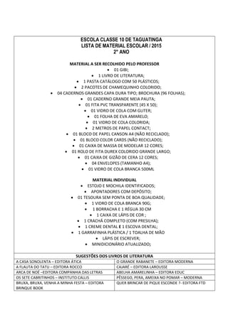 ESCOLA CLASSE 10 DE TAGUATINGA 
LISTA DE MATERIAL ESCOLAR / 2015 
2° ANO 
MATERIAL A SER RECOLHIDO PELO PROFESSOR 
 01 GIBI; 
 1 LIVRO DE LITERATURA; 
 1 PASTA CATÁLOGO COM 50 PLÁSTICOS; 
 2 PACOTES DE CHAMEQUINHO COLORIDO; 
 04 CADERNOS GRANDES CAPA DURA TIPO; BROCHURA (96 FOLHAS); 
 01 CADERNO GRANDE MEIA PAUTA; 
 01 FITA PVC TRANSPARENTE (45 X 50); 
 01 VIDRO DE COLA COM GLITER; 
 01 FOLHA DE EVA AMARELO; 
 01 VIDRO DE COLA COLORIDA; 
 2 METROS DE PAPEL CONTACT; 
 01 BLOCO DE PAPEL CANSON A4 (NÃO RECICLADO); 
 01 BLOCO COLOR CARDS (NÃO RECICLADO); 
 01 CAIXA DE MASSA DE MODELAR 12 CORES; 
 01 ROLO DE FITA DUREX COLORIDO GRANDE LARGO; 
 01 CAIXA DE GIZÃO DE CERA 12 CORES; 
 04 ENVELOPES (TAMANHO A4); 
 01 VIDRO DE COLA BRANCA 500ML 
MATERIAL INDIVIDUAL 
 ESTOJO E MOCHILA IDENTIFICADOS; 
 APONTADORES COM DEPÓSITO; 
 01 TESOURA SEM PONTA DE BOA QUALIDADE; 
 1 VIDRO DE COLA BRANCA 90G; 
 1 BORRACHA E 1 RÉGUA 30 CM 
 1 CAIXA DE LÁPIS DE COR ; 
 1 CRACHÁ COMPLETO (COM PRESILHA); 
 1 CREME DENTAL E 1 ESCOVA DENTAL; 
 1 GARRAFINHA PLÁSTICA / 1 TOALHA DE MÃO 
 LÁPIS DE ESCREVER; 
 MINIDICIONÁRIO ATUALIZADO; 
SUGESTÕES DOS LIVROS DE LITERATURA 
A CASA SONOLENTA – EDITORA ÁTICA O GRANDE RABANETE – EDITORA MODERNA 
A FLAUTA DO TATU – EDITORA ROCCO CAJARÉ – EDITORA LAROUSSE 
ARCA DE NOÉ –EDITORA COMPANHIA DAS LETRAS ABELHA AMARELINHA – EDITORA EDUC 
OS SETE CABRITINHOS – INSTITUTO CALLIS PÊSSEGO, PERA, AMEIXA NO POMAR – MODERNA 
BRUXA, BRUXA, VENHA A MINHA FESTA – EDITORA 
BRINQUE BOOK 
QUER BRINCAR DE PIQUE ESCONDE ?- EDITORA FTD 
 