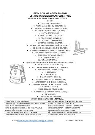 ESCOLA CLASSE 10 DE TAGUATINGA 
LISTA DE MATERIAL ESCOLAR / 2015 / 3° ANO 
MATERIAL A SER RECOLHIDO PELO PROFESSOR 
 01 GIBI; 
 1 LIVRO DE LITERATURA; 
 1 PASTA CATÁLOGO COM 50 PLÁSTICOS; 
 2 PACOTES DE CHAMEQUINHO COLORIDO; 
 01 FITA PVC TRANSPARENTE (45 X 50); 
 01 FITA CREPE (19x50) 
 01 VIDRO DE COLA COM GLITER; 
 01 FOLHA DE EVA VERMELHO; 
 01 CAIXA DE COLA COLORIDA; 
 2 METROS DE PAPEL CONTACT; 
 01 BLOCO DE PAPEL CANSON A4 (NÃO RECICLADO); 
 01 BLOCO COLOR CARDS (NÃO RECICLADO); 
 01 ROLO DE FITA DUREX COLORIDO GRANDE LARGO; 
 01 CAIXA DE GIZÃO DE CERA 12 CORES; 
 04 ENVELOPES (TAMANHO A4); 
 01 PINCEL NÚMERO 18 
MATERIAL INDIVIDUAL 
 04 CADERNOS GRANDES CAPA DURA 96 FOLHAS (BROCHURA); 
 APONTADORES COM DEPÓSITO; 
 01 TESOURA SEM PONTA DE BOA QUALIDADE; 
 1 VIDRO DE COLA BRANCA 90G; 
 1 BORRACHA 
 1 RÉGUA 30 CM 
 1 CAIXA DE LÁPIS DE COR ; 
 1 CRACHÁ COMPLETO (COM PRESILHA); 
 1 CREME DENTAL E 1 ESCOVA DENTAL; 
 1 GARRAFINHA PLÁSTICA E 1 TOALHA DE MÃO 
 LÁPIS DE ESCREVER; 
 MINIDICIONÁRIO ATUALIZADO; 
 01 PASTA POLIONDA FINA COM ELÁSTICO; 
 01 TABUADA; 
 01 CADERNO DE DESENHO 
SUGESTÕES DOS LIVROS DE LITERATURA 
O POTE VAZIO – EDITORA MARTINS A BRUXA BELEZA PURA – ESCALA EDUCACIONAL 
OS PROBLEMAS DA FAMILIA GORGONZOLA –ED. GLOBAL POMBA COLOMBA – EDITORA ÁTICA 
FELPO FILVA – EDITORA MODERNA RUBENS, O SEMEADOR – EDITORA SALAMANDRA 
A CALIGRAFIA DE DONA SOFIA – EDITORA PAULINAS A FADA EMBURRADA – EDITORA ELEMENTAR 
AMEAÇA, NÃO – ESCALA EDUCACIONAL LOLO BARNABÉ – EDITORA MODERNA 
ODEIO ESSE APELIDO –ESCALA EDUCACIONAL NÃO TEM DOIS IGUAIS – ESCALA EDUCACIONAL 
MORRENDO DE SAUDADES –ESCALA EDUCACIONAL ZÉ DIFERENTE – ESCALA EDUCACIONAL 
BLOG: http://imagineumlugarec10.blogspot.com.br/ TELEFONE: 3901-6781 

