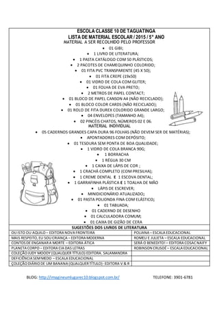 ESCOLA CLASSE 10 DE TAGUATINGA 
LISTA DE MATERIAL ESCOLAR / 2015 / 5° ANO 
MATERIAL A SER RECOLHIDO PELO PROFESSOR 
 01 GIBI; 
 1 LIVRO DE LITERATURA; 
 1 PASTA CATÁLOGO COM 50 PLÁSTICOS; 
 2 PACOTES DE CHAMEQUINHO COLORIDO; 
 01 FITA PVC TRANSPARENTE (45 X 50); 
 01 FITA CREPE (19x50) 
 01 VIDRO DE COLA COM GLITER; 
 01 FOLHA DE EVA PRETO; 
 2 METROS DE PAPEL CONTACT; 
 01 BLOCO DE PAPEL CANSON A4 (NÃO RECICLADO); 
 01 BLOCO COLOR CARDS (NÃO RECICLADO); 
 01 ROLO DE FITA DUREX COLORIDO GRANDE LARGO; 
 04 ENVELOPES (TAMANHO A4); 
 02 PINCÉIS CHATOS, NÚMEROS 02 E 06. 
MATERIAL INDIVIDUAL 
 05 CADERNOS GRANDES CAPA DURA 96 FOLHAS (NÃO DEVEM SER DE MATÉRIAS); 
 APONTADORES COM DEPÓSITO; 
 01 TESOURA SEM PONTA DE BOA QUALIDADE; 
 1 VIDRO DE COLA BRANCA 90G; 
 1 BORRACHA 
 1 RÉGUA 30 CM 
 1 CAIXA DE LÁPIS DE COR ; 
 1 CRACHÁ COMPLETO (COM PRESILHA); 
 1 CREME DENTAL E 1 ESCOVA DENTAL; 
 1 GARRAFINHA PLÁSTICA E 1 TOALHA DE MÃO 
 LÁPIS DE ESCREVER; 
 MINIDICIONÁRIO ATUALIZADO; 
 01 PASTA POLIONDA FINA COM ELÁSTICO; 
 01 TABUADA; 
 01 CADERNO DE DESENHO 
 01 CALCULADORA COMUM; 
 01 CAIXA DE GIZÃO DE CERA 
SUGESTÕES DOS LIVROS DE LITERATURA 
OU ISTO OU AQUILO – EDITORA NOVA FRONTEIRA POLIANA – ESCALA EDUCACIONAL 
MAIS RESPEITO, EU SOU CRIANÇA – EDITORA MODERNA ROMEU E JULIETA – ESCALA EDUCACIONAL 
CONTOS DE ENGANAR A MORTE – EDITORA ÁTICA SERÁ O BENEDITO! – EDITORA COSAC NAIFY 
PLANETA CORPO – EDITORA CIA DAS LETRAS ROBINSON CRUSOÉ – ESCALA EDUCACIONAL 
COLEÇÃO JUDY MOODY (QUALQUER TÍTULO) EDITORA. SALAMANDRA 
DEFICIÊNCIA SEM MEDO – ESCALA EDUCACIONAL 
ÇOLEÇÃO DIÁRIO DE UM BANANA (QUALQUER TÍTULO)- EDITORA V & R 
BLOG: http://imagineumlugarec10.blogspot.com.br/ TELEFONE: 3901-6781 
