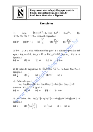 Blog: www. mathaleph.blogspot.com.br
Email: mathaleph@yahoo.com.br
Prof. Ivan Monteiro – Álgebra
Exercícios
1) Seja ( ) n2
n2
2
210
n2
xaxaxaaxx1 +⋅⋅⋅+++=++ . Se
n2420 aaaaS +⋅⋅⋅+++= então S é igual a :
(a) 2n (b) 2n + 1 (c) 2
3n
(d) 2
13n
−
(e) 2
13n
+
2) Se x, y , e z são reais maiores que 1 e w um real positivo tal
que : 24, l 40x ylog w og w= = e 12xyzlog w = então, zlog w é
igual a :
(a) 30 (b) 36 (c) 48 (d) 60 (e) 80
3) O valor do logaritmo de 3
0,037037037... na base 0,333... é
igual a :
(a)
4
1
(b)
2
1
(c) 1 (d) 5
2 (e) 2
4) Sabendo que :
( )( ) ( )( ) ( )( )2 3 4 3 4 2 4 2 3log log log log log log log log log 0x y z= = =
a soma x y z+ + é igual a :
(a) 50 (b) 58 (c) 89 (d) 111 (e) 1296
5) O valor de: ( ) ( ) ( ) ( )log 1 log 2 log 88 log 89o o o o
tg tg tg tg+ + ⋅⋅⋅+ + é
igual a :
(a) 0 (b)
1 3
log
2 2
 
  
 
(c)
1
log 2
2
(d) 1 (e) 90
 