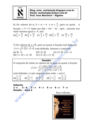 Blog: www. mathaleph.blogspot.com.br
                              Email: mathaleph@yahoo.com.br
                              Prof. Ivan Monteiro – Álgebra


                                                                          π
6) Os valores de α, 0 < α < π e α ≠                                           , para os quais     a
                                                                          2
função f : » → » dada por f(x) = 4x2 - 4x - tg2α , assume seu
valor mínimo igual a -4, são:
      π       3π         π        2π          π       2π         π        2π            2π   3π
(a)       e        (b)        e         (c)       e        (d)        e           (e)      e
      4        4         5         5          3        3         7         7             5    5



7) Os valores de x ∈», para os quais a função real dada por
 f ( x) = 5 − 2 x − 1 − 6 está definida, formam o conjunto
(a) [0, 1]                             (b) [-5, 6]        (c) [-5, 0] ∪ [1, ∞)
(d) (-∞, 0] ∪ [1, 6]                   (e) [-5, 0] ∪ [1, 6]

                              Desafio!
O conjunto de todos os valores de m para os quais a função
                         x 2 + (2m + 3) x + (m 2 + 3)
                f ( x) =
                          x 2 + (2m + 1) x + (m 2 + 2)
está definida e é não negativa para todo                                  x   real é:
      1 7              1                7                     1           1 7
(a)  4 , 4       (b)  4 , ∞        (c)  0, 4     (d)  −∞, 4           (e)  4 , 4 
                                                                             

Gabarito
1- e   2-d      3-c                        4-c         5-a            6-c           7-e
Desafio - letra d
                                                                          Para reflexão...
 