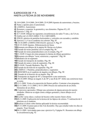 EJERCICIOS DE 1º A

1) 18-9-2009, 23-9-2009, 24-9-2009, 25-9-2009.Apuntes de autorretrato y bocetos.
2) Notas y apuntes para el autorretrato.
3) LÁMINA: Autorretrato
4) Resumen y esquema: la geometría y sus elementos. Páginas 82 y 83
5) Ejercicio 1. Pág. 83
6) El 7-10-09. Dibujar las siguientes circunferencias de radio:73 mm, y de 5,8 cm.
7) Gráfico de LA ESCUADRA Y EL CARTABÓN.
8) FÓLIO: práctica de paralelas horizontales y verticales con escuadra y cartabón.
9) Ejercicio 3 y 4 en el cuaderno sin colorear. Pág. 85
10) 14-10-2009: LÁMINA INICIALES: ejercicio 5. Pág. 87
11) El 15-10-09 Apuntes. Diferenciación de líneas
12)Resumen con dibujos de la página 86: Rectas en el plano.
13)Trazado de rectas paralelas con el compás Pág. 86
14)Trazado de rectas perpendiculares con el compás, Pág. 87
15)21-10-09. Croquis de cómo preparar la lámina de dibujo geométrico
16)Resumen con dibujos “recta, semirrecta y segmento”. Pág. 88
17)Mediatriz de un segmento
18)Trazado de transporte de medidas. Pág. 88
19)Trazado de suma y resta de segmentos. Pág. 88
20)29-10-09. Trazado Mediatriz. Pág. 89
21)Trazado de división de un segmento. Pág. 89
22)LÁMINA 1: Paralelas, perpendiculares y segmentos
23) RESUMEN en el cuaderno de ángulos con dibujos. Pág. 90
24) Trazado de la bisectriz de un ángulo. Pág. 90
25) Transportar un ángulo de 45º y transportarlo a una semirrecta.
26) 30-10-2009. Dibuja un ángulo A de 30º y uno B de 45º. Sobre una semirrecta traza
   su suma.
27) 5-11-2009. Visita a la exposición de Humor gráfico. Contestar a kas preguntas.
28)12-11-2009, 13-11-2009 y 18-11-2009. Proceso de realización de un chiste.
   Elementos de un chiste.
29) 2 ejercicios opcionales: Dibujar una caricatura de alguna persona de nuestro
   alrededor. Observar en algún cómic códigos gestuales y hacer dibujos en el
   cuaderno.
30)Escribir varias ideas y realizar de bocetos sobre nuestro futuro chiste.
31)20-11-2009. Explicación de la técnica de los lápices de colores. Y realización de 4
   prácticas en el cuaderno
32)Realizar el chiste sobre lámina aplicando la técnica recomendada.
33)25-11-2009. Examen para el día 4 de diciembre. Hay que estudiar todos los días un
   poquito. Traer firmado
34)26-11-2009. Actividades para casa: ejercicio 8 y 9 página 91. Resumen con dibujo
   la circunferencia pág. 92
35)Resumen de la pág. 93. Planteamiento del la lámina siguiente.
36)LÁMINA: Composición coloreada utilizando las posiciones de la pág. 93
 