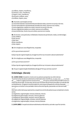a) anfíbios,répteis,mamíferos;
b) anfioxos,aves,mamíferos;
c) répteis,aves,mamíferos;
d) anfioxos,anfíbios,aves;
e) anfíbios,répteis,aves.
08. Assinale acorrelaçãocorreta:
a) ovosheterolécitosrazoavelmenteprovidosde vitelo,ocorremnoouriço-do-mar;
b) ovos heterolécitosrazoavelmente providosde vitelo,ocorremnosinsetos;
c) ovosoligolécitos,pobresemvitelo,ocorremnoouriço-do-mar;
d) ovos oligolécitos,pobresemvitelo,ocorrememanfíbios;
e) ovostelolécitos,muitoricosemvitelo,ocorrememinsetos.
09. Os termos:zonapelúcida,trofoblastoe blastocistopertencem, todos,àembriologia:
a) dosanfíbios
b) dos peixes
c) das aves
d) dos mamíferos
e) dos répteis
10. Em relaçãoaos ovosOligolécitos,responda:
a) Em que animaisocorrem?
b) Que tipode segmentação(ouclivagem)sofremaoiniciaremodesenvolvimento?
11. Em relaçãoaos ovosMegalécitos,responda:
a) Em que animaisocorrem?
b) Que tipode segmentação(ouclivagem)sofremao iniciaremodesenvolvimento?
12. O que é segmentaçãoHoloblásticadesigual?Emque animais ocorre?
Embriologia (Gerais)
01. (UDESC 2010) Complete otextocomas palavraspropostasnas alternativas.
“A primeirafase dodesenvolvimentoembrionáriodosmamíferos,ouseja,ovo____, é a fase
de ___, onde no zigotoocorremconsecutivas____ emque as célulasfilhasdividementresi o
vitelodacélulamãe.Onome das célulasque resultamdasprimeirasdivisõesnoembriãosão
os blastômeros.Ozigotoé transformadoemumamassacompacta de célulaschamada____,
que passa a envolverumacavidade internacheiade líquido,passandoaserdenominada
____.”
Assinale aalternativaque apresentaasequênciacorretade palavrasque completamotexto
acima.
a) oligolécito;segmentação;meioses;blástula;mórula
b) oligolécito;gastrulação;meioses;mórula;gástrula
c) megalécito;gastrulação;meioses;mórula;gástrula
d) megalécito;segmentação;mitoses;mórula;blástula
e) oligolécito;segmentação;mitoses;mórula;blástula
2. (UEPG 2009) A respeitododesenvolvimentoembrionário,assinale oque forcorreto.
 