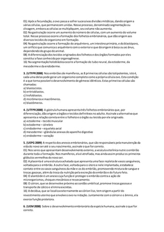 01) Apósa fecundação,oovo passaa sofrersucessivasdivisõesmitóticas,dandoorigema
váriascélulas,que permanecemunidas.Nesse processo,denominadosegmentaçãoou
clivagem,emboraascélulasse multipliquem, seuvolume nãoaumenta.
02) Nagastrulação ocorre um aumentodonúmerode células,comumaumentodo volume
total.Nesse processoocorre aformação dosfolhetosembrionários,que dãoorigemaos
diversostecidosdoorganismoem formação.
04) Nagastrulação ocorre a formação do arquêntero,umintestinoprimário,e doblastóporo,
um orifícioque comunicao arquênterocomo exteriore que dáorigemà boca ouao ânus,
dependendodogrupodoanimal.
08) A diferenciaçãodostecidos originadosdosfolhetose dosórgãosformadosporeles
constitui afase conhecidapororganogênese.
16) Nasegmentaçãoholoblásticaocorre aformação do tuboneural,daectoderme,da
mesoderme e daendoderme.
3. (UTFPR2008) Nosembriõesde mamíferos,as 8 primeirascélulassãototipotentes,istoé,
cada uma delaspode gerarum organismocompletocomoaprópriacélulaovo.Esta condição
é a que torna possível odesenvolvimentode gêmeosidênticos.Estasprimeirascélulassão
chamadas:
a) blastocistos.
b) eritrioblastos.
c) trofoblastos.
d) micrômerose macrômeros.
e) blastômeros.
4. (UTFPR2008) A gástrulahumanaapresentatrêsfolhetosembrionáriosque,por
diferenciação,dãoorigemaórgãose tecidosdefinitivosnoadulto.Assinale aalternativaque
apresentaa relaçãocorretaentre o folhetoe oórgão ou tecidoporele originado.
a) ectoderme –tecidomuscular
b) ectoderme – cérebro
c) endoderme –equeletoaxial
d) mesoderme –glândulasanexasdoaparelhodigestivo
e) endoderme –coração
5. (UEPG 2009) A respeitodosanexosembrionários,que sãoresponsáveispelamanutençãoda
vidado novoseraté o seunascimento,assinale oque forcorreto.
01) Nosseresque apresentamdesenvolvimentoexterno,avesículavitelínicanutre oembrião
durante toda a formação.Nosmamíferos,elaé atrofiada,masaindaassimproduzos primeiros
glóbulosvermelhosdonovoser.
02) A placentaé umaestruturaachatada que apresentaumaface repletade vasossanguíneos,
voltadapara o embrião.A outra face,voltadapara o úteroe nele implantada,estabelece
contato entre osvasossanguíneosda mãe e osdo embrião,promovendomisturade sangue e
trocas gasosas,alémda troca da nutriçãopelaexcreçãodoembriãoe do futurofeto.
04) O alantóide é umanexocujafunçãoé protegeroembriãocontraa ação de
microrganismos,choquesmecânicose ressecamento.
08) O córion,que se desenvolve próximoaocordãoumbilical,promove trocasgasosase
transporte de cálcioe eliminaexcretas.
16) A decídua,que se localizaexternamente aocórionliso,temorigemapartirdo
revestimentouterinoque envolveoovona nidação.Juntamente comocórione o âmnio,ela
exerce funçãoprotetora.
6. (UEM2008) Sobre o desenvolvimentoembrionáriodaespéciehumana,assinale oque for
correto.
 