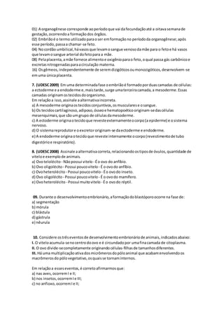 01) A organogênese corresponde aoperíodoque vai dafecundaçãoaté a oitavasemanade
gestação,ocorrendoa formaçãodos órgãos.
02) Embriãoé o termo utilizadoparaoser emformaçãono períododa organogênese;após
esse período,passaa chamar-se feto.
04) Nocordão umbilical,hávasosque levamosangue venosodamãe para o fetoe há vasos
que levamosangue arterial dofetopara a mãe.
08) Pelaplacenta,amãe fornece alimentoe oxigênioparao feto,oqual passa gás carbônicoe
excretasnitrogenadasparaacirculação materna.
16) Osgêmeos,independentemente de seremdizigóticosoumonozigóticos,desenvolvem-se
emuma únicaplacenta.
7. (UDESC2009) Em uma determinadafase oembriãoé formadoporduascamadas de células:
a ectoderme e a endoderme e,maistarde,surge umaterceiracamada,a mesoderme.Essas
camadas originamostecidosdoorganismo.
Em relaçãoa isso,assinale aalternativaincorreta.
a) A mesoderme originaostecidosconjuntivos,osmuscularese osangue.
b) Os tecidoscartilaginoso,adiposo,ósseoe hematopoéticooriginam-sedascélulas
mesenquimais,que sãoumgrupo de célulasdamesoderme.
c) A ectoderme originaotecidoque revesteexternamenteocorpo(a epiderme) e osistema
nervoso.
d) O sistemareprodutore oexcretororiginam-se daectoderme e endoderme.
e) A endoderme originaotecidoque reveste internamente ocorpo(revestimentode tubo
digestórioe respiratório).
8. (UDESC2008) Assinale aalternativacorreta,relacionandoostiposde óvulos,quantidade de
viteloe exemplode animais.
a) Ovotelolécito - Nãopossui vitelo - Éo ovo do anfíbio.
b) Ovo oligolécito - Possui poucovitelo - É o ovodo anfíbio.
c) Ovoheterolécito - Possui poucovitelo - Éo ovodo inseto.
d) Ovo oligolécito - Possui poucovitelo - É o ovodo mamífero.
e) Ovoheterolécito - Possui muitovitelo - Éo ovodo réptil.
09. Durante o desenvolvimentoembrionário,aformaçãodoblastóporoocorre na fase de:
a) segmentação
b) mórula
c) blástula
d) gástrula
e) nêurula
10. Considere ostrêseventosde desenvolvimentoembrionáriode animais,indicadosabaixo:
I. O viteloacumula-senocentrodoovo e é circundadopor umafinacamada de citoplasma.
II. O ovo divide-secompletamente originando células-filhasde tamanhosdiferentes.
III. Há uma multiplicaçãoativadosmicrômerosdopóloanimal que acabamenvolvendoos
macrômerosdo pólovegetativo,osquaisse tornaminternos.
Em relaçãoa esseseventos,é corretoafirmarmosque:
a) nas aves, ocorremI e II;
b) nos insetos,ocorremIe III;
c) no anfioxo,ocorremIe II;
 