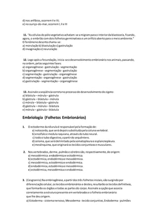 d) nos anfíbios,ocorremIIe III;
e) no ouriço-do-mar,ocorremI,IIe III
11. “Ascélulasdopólovegetativoachatam-se amigramparao interiordablastocela,ficando,
agora, o embriãocomdoisfolhetosgerminativose umorifícioabertopara o meioambiente.”
O fenômenodescritochama-se:
a) morulaçãob) blastulaçãoc) gastrulação
d) invaginaçãoe) neurulação
12. Logo apósa fecundação,inicia-seodesenvolvimentoembrionárionosanimais,passando,
na ordem,pelasseguintesfases:
a) organogênese - gastrulação- segmentação
b) organogênese - segmentação - gastrulação
c) segmentação - gastrulação- organogênese
d) segmentação - organogênese - gastrulação
e) gastrulação - segmentação – organogênese
13. Assinale aseqüênciacorretanoprocessode desenvolvimentodozigoto:
a) blástula– mórula– gástrula
b) gástrula – blástula– mórula
c) mórula– blástula–gástrula
d) gástrula – mórula– blástula
e) mórula– gástrula– blástula
Embriologia (Folhetos Embrionários)
1. O ectoderme danêurulaé responsávelpelaformaçãode:
a) notocorda,que serádepoissubstituídapelacolunavertebral.
b) encéfaloe medularaquiana,atravésdotuboneural.
c) todoo tubo digestivo,apartirdo arquêntero.
d) celoma,que serádelimitadopelasomatopleurae esplancnopleura.
e) mesênquima,que originaráostecidosconjuntivose musculares.
2. Nosvertebrados,derme,pulmãoe cérebrosão,respectivamente,de origem:
a) mesodérmica.endodérmicae ectodérmica.
b) ectodérmica,endodérmicae mesodérmica.
c) mesodérmica,ectodérmicae endodérmica.
d) endodérmica,ectodérmicae mesodérmica.
e) ectodérmica,mesodérmica e endodérmica.
3. (Cesgranrio) Naembriogênese,apartirdostrês folhetosiniciais,vãosurgindopor
diferenciaçãocelular,ostecidosembrionáriose destes,resultarãoostecidosdefinitivos,
que formarãoos órgãos e todas as partesdo corpo.Assinale aopçãoque associa
corretamente aestruturapresente emvertebradose ofolhetoembrionário
que lhe deuorigem.
a) Ectoderma- sistemanervoso,Mesoderma - tecidoconjuntivo,Endoderma - pulmões
 