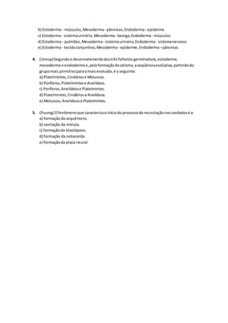 b) Ectoderma - músculos,Mesoderma- pâncreas,Endoderma- epiderme
c) Ectoderma- sistemaurinário,Mesoderma - bexiga,Endoderma- músculos
d) Ectoderma - pulmões,Mesoderma- sistemaurinário,Endoderma - sistemanervoso
e) Ectoderma- tecidoconjuntivo,Mesoderma - epiderme,Endoderma–pâncreas
4. (Unesp) Segundoo desenvolvimentodostrêsfolhetosgerminativos,ectoderme,
mesoderme e endoderme e,pelaformaçãodoceloma,aseqüênciaevolutiva,partindodo
grupomais primitivoparaomaisevoluído,é a seguinte:
a) Platelmintes,Cnidáriose Moluscos.
b) Poríferos,Platelmintese Anelídeos.
c) Poríferos,Anelídeose Platelmintes.
d) Platelmintes,Cnidáriose Anelídeos.
e) Moluscos,Anelídeose Platelmintes.
5. (Pucmg) Ofenômenoque caracterizaoiníciodo processode neurulaçãonoscordadosé a:
a) formaçãodo arquêntero.
b) cavitação da mórula.
c) formaçãodo blastóporo.
d) formação da notocorda.
e) formaçãoda placa neural.
 