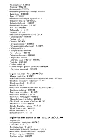 •Opistorchose = 5124542
•Ornitose = 5812435
•Parapertussi = 2222221
•Paroditite epidêmica (caxumba) = 3218421
•Pediculose = 48148121
•Peste = 8998888
•Pneumonia causada por legionelas =5142122
•Pseudotuberculose = 514854212
•Raiva (hidrofobia) = 4812543
•Rotavirus (infecção) = 5148567
•Rubéola = 4218547
•Salmonelas = 5142189
•Sarampo = 4214825
•Shistosomíase (bilharciose) = 48125428
•Tenia saginata = 4514444
•Teníase = 4855555
•Tétano = 5671454
•Tifo exantemático = 1444444
•Tifo exantemático abdominal = 5189499
•Tifo - paratifo = 1411111
•Toxoplasmose = 8914755
•Tricocefalose = 4125432
•Tricostrongiloidose = 9998888
•Triquinose = 777777
•Tularemia (deer fly fever) = 4819489
•Varicela = 48154215
•Varíola = 4848148
•Varíola mitigata (pessoas vacinadas) =4848148
• Yerciniose (zoonose) = 5123851
Sequências para INTOXICAÇÕES
•Choque exotóxico = 4185421
•Distúrbios psico-neuróticos causados porintoxicações = 9977881
•Encefalite causada por carrapatos =7891010
•Fígado danificado = 48145428
•Geral = 4185412
•Intoxicação alimentar por bactérias /toxinas = 5184231
•Intoicação inalativa = 4548142
•Intoxicação percutânea = 4814823
•Intoxicação peroral = 5142154
•Intoxicação por injeção = 4818142
•Material tóxico de trabalho = 4185481
•Mordida de cobras ou artrópodos = 4812521
•Mordidas de cobras = 411411
•Picadas de abelhas e vespas = 9189189
•Picada de escorpião = 4188888
•Picada de tarântula = 8181818
•Rim danificado = 5412123
Sequências para doenças do SISTEMA ENDRÓCRINO
•Acromegalia
•Adiposidade / sobrepeso = 4812412
•Amiloidose = 5432185
•Bócio endêmico = 5432178
•Bócio tóxico difuso (M. Basedow) =5143218
•Crescimento de anão hipofisário = 4141414
•Diabetes insípido = 48188888
•Diabetes melito = 8819977
 