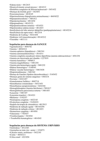 •Edema misto = 4812415
•Desenvolvimento sexual precoce = 4814312
•Distúrbios congênitos de diferenciaçãosexual = 5451432
•Doenças da tireóide geral = 1823451
•Feocromocitoma = 4818145
•Hiperinsulinismo (hipoglicemia eminsulinoma) = 48454322
•Hiperparatireoidismo = 5481412
•Hiperproíactinemia = 4812454
•Hipogonadismo = 48143121
•Hipoparatireoidismo (tetania) = 4514321
•Hipotireoidose (edema mista) = 4812415
•Insuficiência do lobo anterior dahipófise (panhipopituitarismo) = 48143214
•Insuficiência da supra-renal = 4812314
•Síndrome de Cushing = 54321458
•Síndrome viril (masculinização) =89143212
•Tireoídite = 4811111
Sequências para doenças do SANGUE
•Agranulocitose = 4856742
•Anemia = 48543212
•Anemia aplástica (hipoplásica) = 5481541
•Anemia autoimunohemolítica = 5814311
•Anemia congênita causada por síntese deporfirina (anemia sideroacréstica) = 4581254
•Anemia em intoxicação por chumbo =1237819
•Anemia hemolítica = 5484813
•Anemia megaloblástica = 5481254
•Anemia pós-hemorrágica aguda = 9481232
•Diátese hemorrágica = 5148543
•Diátese vascular hemorrágica = 54815438
•Disprotrombinemia = 5481542
•Doença de Gaucher (lipidose decerebrosídeos) + 5145432
•Doenças gerais do sistema sanguíneo =1843214
•Favismo = 54321457
•Granulomatose linfática = 4845714
•Hemoblastose extramedular = 54321451
•Hemoblastose paraproteinêmica = 8432184
•Hemoglobinopatia (Anemia falciforme) =7891017
•Hemoglobinuria paroxísmica noturna = 5481455
•Leucemia = 5481347
•Leucemia (reações) = 5814321
•Mielemia = 5142357
•Neutropenia congênita = 8432145
•Ovalocitose congênita = 51454323
•Seqüela da terapia de citoestáticos =4812813
•Síndrome de radiação aguda = 481543294
•Síndrome de radiação crônica = 4812453
•Stomacitose congênita = 4814581
•Talassemia = 7765437
•Trombocitopatia = 5418541
• Trombofilia hematogênica = 4814543
Sequências para doenças do SISTEMA URINÁRIO
•Amiloidose = 4512345
•Anomalias no trato rim - ureter = 1234571
•Cálculos renais, urolitíases = 5432143
•Cistite = 48543211
•Cólica renal = 4321054
 