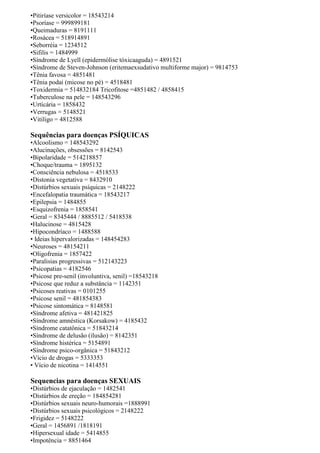•Pitiríase versicolor = 18543214
•Psoríase = 999899181
•Queimaduras = 8191111
•Rosácea = 518914891
•Seborréia = 1234512
•Sifilis = 1484999
•Síndrome de Lyell (epidermólise tóxicaaguda) = 4891521
•Síndrome de Steven-Johnson (eritemaexsudativo multiforme major) = 9814753
•Tênia favosa = 4851481
•Tênia podai (micose no pé) = 4518481
•Toxidermia = 514832184 Tricofitose =4851482 / 4858415
•Tuberculose na pele = 148543296
•Urtícária = 1858432
•Verrugas = 5148521
•Vitiligo = 4812588
Sequências para doenças PSÍQUICAS
•Alcoolismo = 148543292
•Alucinações, obsessões = 8142543
•Bipolaridade = 514218857
•Choque/trauma = 1895132
•Consciência nebulosa = 4518533
•Distonia vegetativa = 8432910
•Distúrbios sexuais psíquicas = 2148222
•Encefalopatia traumática = 18543217
•Epilepsia = 1484855
•Esquizofrenia = 1858541
•Geral = 8345444 / 8885512 / 5418538
•Halucinose = 4815428
•Hipocondríaco = 1488588
• Ideias hipervalorizadas = 148454283
•Neuroses = 48154211
•Oligofrenia = 1857422
•Paralisias progressivas = 512143223
•Psicopatias = 4182546
•Psicose pre-senil (involuntiva, senil) =18543218
•Psicose que reduz a substância = 1142351
•Psicoses reativas = 0101255
•Psicose senil = 481854383
•Psicose sintomática = 8148581
•Síndrome afetiva = 481421825
•Síndrome amnéstica (Korsakow) = 4185432
•Síndrome catatônica = 51843214
•Síndrome de delusão (ilusão) = 8142351
•Síndrome histérica = 5154891
•Síndrome psico-orgânica = 51843212
•Vício de drogas = 5333353
• Vício de nicotina = 1414551
Sequencias para doenças SEXUAIS
•Distúrbios de ejaculação = 1482541
•Distúrbios de ereção = 184854281
•Distúrbios sexuais neuro-humorais =1888991
•Distúrbios sexuais psicológicos = 2148222
•Frigidez = 5148222
•Geral = 1456891 /1818191
•Hipersexual idade = 5414855
•Impotência = 8851464
 