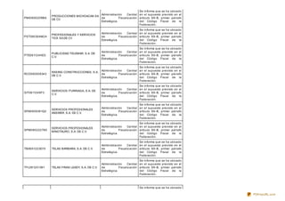 PMI080620RBA
PRODUCCIONES MICHOACAN SA
DE CV
Administración Central
de Fiscalización
Estratégica.
Se informa que se ha ubicado
en el supuesto previsto en el
artículo 69-B, primer párrafo
del Código Fiscal de la
Federación.
PST080304M24
PROFESIONALES Y SERVICIOS
TICK SA DE CV
Administración Central
de Fiscalización
Estratégica.
Se informa que se ha ubicado
en el supuesto previsto en el
artículo 69-B, primer párrafo
del Código Fiscal de la
Federación.
PTE061124HD3
PUBLICIDAD TELEMAR, S.A. DE
C.V.
Administración Central
de Fiscalización
Estratégica.
Se informa que se ha ubicado
en el supuesto previsto en el
artículo 69-B, primer párrafo
del Código Fiscal de la
Federación.
RCO090508343
RASING CONSTRUCCIONES, S.A.
DE C.V.
Administración Central
de Fiscalización
Estratégica.
Se informa que se ha ubicado
en el supuesto previsto en el
artículo 69-B, primer párrafo
del Código Fiscal de la
Federación.
SIT0611249F3
SERVICIOS ITURRIAGA, S.A. DE
C.V.
Administración Central
de Fiscalización
Estratégica.
Se informa que se ha ubicado
en el supuesto previsto en el
artículo 69-B, primer párrafo
del Código Fiscal de la
Federación.
SPA0905081Q2
SERVICIOS PROFESIONALES
ANSWER, S.A. DE C.V.
Administración Central
de Fiscalización
Estratégica.
Se informa que se ha ubicado
en el supuesto previsto en el
artículo 69-B, primer párrafo
del Código Fiscal de la
Federación.
SPM080222T85
SERVICIOS PROFESIONALES
MINOTAURO, S.A. DE C.V.
Administración Central
de Fiscalización
Estratégica.
Se informa que se ha ubicado
en el supuesto previsto en el
artículo 69-B, primer párrafo
del Código Fiscal de la
Federación.
TBA091223D15 TELAS BARBARA, S.A. DE C.V.
Administración Central
de Fiscalización
Estratégica.
Se informa que se ha ubicado
en el supuesto previsto en el
artículo 69-B, primer párrafo
del Código Fiscal de la
Federación.
TFL081201391 TELAS FINAS LEADY, S.A. DE C.V.
Administración Central
de Fiscalización
Estratégica.
Se informa que se ha ubicado
en el supuesto previsto en el
artículo 69-B, primer párrafo
del Código Fiscal de la
Federación.
Se informa que se ha ubicado
PDFmyURL.com
 