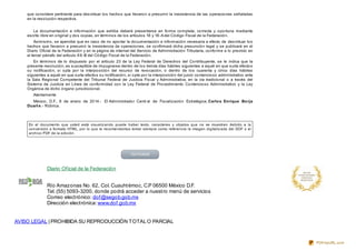 Diario Oficial de la Federación
Río Amazonas No. 62, Col. Cuauhtémoc, C.P 06500 México D.F.
Tel. (55) 5093-3200, donde podrá acceder a nuestro menú de servicios
Correo electrónico: dof@segob.gob.mx
Dirección electrónica: www.dof.gob.mx
113
AVISO LEGAL | PROHIBIDA SU REPRODUCCIÓN TOTALO PARCIAL
que considere pertinente para desvirtuar los hechos que llevaron a presumir la inexistencia de las operaciones señaladas
en la resolución respectiva.
La documentación e información que exhiba deberá presentarse en forma completa, correcta y oportuna mediante
escrito libre en original y dos copias, en términos de los artículos 18 y 18-A del Código Fiscal de la Federación.
Asimismo, se apercibe que en caso de no aportar la documentación e información necesaria a efecto de desvirtuar los
hechos que llevaron a presumir la inexistencia de operaciones, se confirmará dicha presunción legal y se publicará en el
Diario Oficial de la Federación y en la página de internet del Servicio de Administración Tributaria, conforme a lo previsto en
el tercer párrafo del artículo 69-B del Código Fiscal de la Federación.
En términos de lo dispuesto por el artículo 23 de la Ley Federal de Derechos del Contribuyente, se le indica que la
presente resolución, es susceptible de impugnarse dentro de los treinta días hábiles siguientes a aquél en que surta efectos
su notificación, si opta por la interposición del recurso de revocación, o dentro de los cuarenta y cinco días hábiles
siguientes a aquél en que surta efectos su notificación, si opta por la interposición del juicio contencioso administrativo ante
la Sala Regional Competente del Tribunal Federal de Justicia Fiscal y Administrativa, en la vía tradicional o a través del
Sistema de Justicia en Línea de conformidad con la Ley Federal de Procedimiento Contencioso Administrativo y la Ley
Orgánica de dicho órgano jurisdiccional.
Atentamente
México, D.F., 8 de enero de 2014.- El Administrador Centr al de Fiscalización Estratégica, Carlos Enrique Borja
Duart e.- Rúbrica.
En el documento que usted está visualizando puede haber texto, caracteres u objetos que no se muestren debido a la
conversión a formato HTML, por lo que le recomendamos tomar siempre como referencia la imagen digitalizada del DOF o el
archivo PDF de la edición.
PDFmyURL.com
 