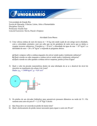 Universidade do Grande Rio
Escola de Educação, Ciências, Letras, Artes e Humanidades
Disciplina: Física II
Professora: Giselle Faur
Lista de Exercícios: Stevin, Pascal e Empuxo
Atividade Extra Muros
1) Uma valiosa estátua de ouro de massa m = 16 kg está sendo içada de um antigo navio afundado,
com a velocidade constante e por um cabo que sai do guindaste de outro navio que se dedica a
resgatar tesouros submersos. Considere g = 10 m/s2
, a densidade da água do mar = 103
kg/m3
e a
densidade do ouro = 20 x 103
kg/m3
e responda às perguntas abaixo.
a) Qual o empuxo sobre a estátua enquanto ela estiver sendo içada e totalmente submersa?
b) Qual a tensão no cabo enquanto a estátua estiver sendo içada e totalmente submersa?
c) Qual a tensão no cabo quando a estátua estiver suspensa, porém já fora d’água?
2) Qual o valor da pressão manométrica dentro de uma tubulação de ar se o desnível do nível do
mercúrio no manômetro de coluna é de 4 mm?
Dados: ρhg = 13600 kg/m3
; g = 9,81 m/s2
3) Os pistões de um elevador hidráulico para automóveis possuem diâmetros na razão de 5:1. Ele
sustenta uma carro de peso P = 1,2.103
Kgf. Calcule:
a) Que força deve ser exercida no pistão de menor área?
b) Qual o deslocamento do pistão menor necessário para erguer o carro em 20 cm?
 