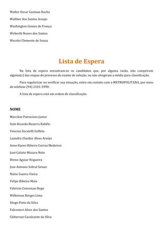 Walter Oscar Guzman Rocha

Walther dos Santos Araujo

Washington Gomes de França

Weberth Nunes dos Santos

Wecslei Clemente de Souza




                                   Lista de Espera
      Na lista de espera encontram-se os candidatos que, por alguma razão, não cumpriram
alguma(s) das etapas do processo do exame de seleção, ou não atingiram a média para classificação.

       Para regularizar ou verificar sua situação, entre em contato com a METROPOLITANA, por meio
do telefone (94) 2101-3990.

       A lista de espera está em ordem de classificação.



NOME
Marcilon Patrocinio Junior

Italo Ricardo Bezerra Rabêlo

Vinicios Zocatelli Golfeto

Leandro Glauber Alves Araújo

Anne Karen Ribeiro Correa Medeiros

José Calixto Miziara Neto

Breno Aguiar Nogueira

Jose Antonio Sobral Seixas

Núrio Guerra Vieira

Felipe Ribeiro Maia

Fabricio Conceiçao Rego

Wilkinson Borges Lima

Diogo Pinto da Silva

Falconieri Alves dos Santos

Cleberson Cavalcante da Silva
 