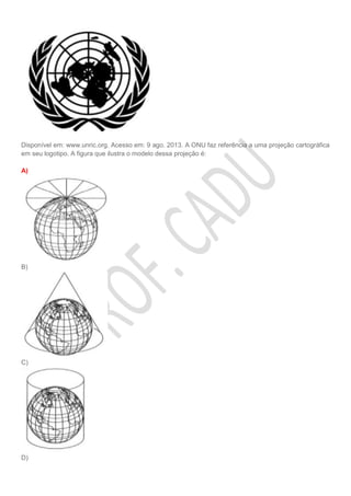 Disponível em: www.unric.org. Acesso em: 9 ago. 2013. A ONU faz referência a uma projeção cartográfica
em seu logotipo. A figura que ilustra o modelo dessa projeção é:
A)
B)
C)
D)
 