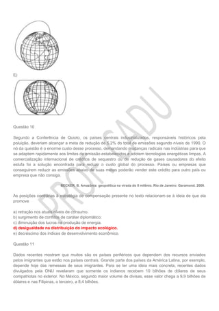 E)
Questão 10
Segundo a Conferência de Quioto, os países centrais industrializados, responsáveis históricos pela
poluição, deveriam alcançar a meta de redução de 5,2% do total de emissões segundo níveis de 1990. O
nó da questão é o enorme custo desse processo, demandando mudanças radicais nas indústrias para que
se adaptem rapidamente aos limites de emissão estabelecidos e adotem tecnologias energéticas limpas. A
comercialização internacional de créditos de sequestro ou de redução de gases causadores do efeito
estufa foi a solução encontrada para reduzir o custo global do processo. Países ou empresas que
conseguirem reduzir as emissões abaixo de suas metas poderão vender este crédito para outro país ou
empresa que não consiga.
BECKER. B. Amazônia: geopolítica na virada do II milênio. Rio de Janeiro: Garamond. 2009.
As posições contrárias à estratégia de compensação presente no texto relacionam-se à ideia de que ela
promove
a) retração nos atuais níveis de consumo.
b) surgimento de conflitos de caráter diplomático.
c) diminuição dos lucros na produção de energia.
d) desigualdade na distribuição do impacto ecológico.
e) decréscimo dos índices de desenvolvimento econômico.
Questão 11
Dados recentes mostram que muitos são os países periféricos que dependem dos recursos enviados
pelos imigrantes que estão nos países centrais. Grande parte dos países da América Latina, por exemplo,
depende hoje das remessas de seus imigrantes. Para se ter uma ideia mais concreta, recentes dados
divulgados pela ONU revelaram que somente os indianos recebem 10 bilhões de dólares de seus
compatriotas no exterior. No México, segundo maior volume de divisas, esse valor chega a 9,9 bilhões de
dólares e nas Filipinas, o terceiro, a 8,4 bilhões.
 