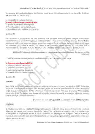 HAESBAERT. R.; PORTO-GONÇALVES, C. W. A nova des-ordem mundial. São Paulo: Edunesp, 2006.
Um aspecto do mundo globalizado que facilitou a ocorrência do processo descrito, na transição do século
XX para o século XXI, foi o(a)
a) integração de culturas distintas.
b) avanço técnico das comunicações.
c) quebra de barreiras alfandegárias.
d) flexibilização de regras trabalhistas.
e) desconcentração espacial da produção.
Questão 12
Ser moderno é encontrar-se em um ambiente que promete aventura, poder, alegria, crescimento,
autotransformação e transformação das coisas em redor – mas ao mesmo tempo ameaça destruir tudo o
que temos, tudo o que sabemos, tudo o que somos. A experiência ambiental da modernidade anula todas
as fronteiras geográficas e raciais, de classe e nacionalidade: nesse sentido, pode-se dizer que a
modernidade une a espécie humana. Porém, é uma unidade paradoxal, uma unidade de desunidade.
BERMAN. M. Tudo que é sólido desmancha no ar: a aventura da modernidade. São Paulo: Cia. das Letras. 1986
(adaptado).
O texto apresenta uma interpretação da modernidade que a caracteriza como um(a)
a) dinâmica social contraditória.
b) interação coletiva harmônica.
c) fenômeno econômico estável.
d) sistema internacional decadente.
e) processo histórico homogeneizador.
Questão 13
TEXTO I:
Mais de 50 mil refugiados entraram no território húngaro apenas no primeiro semestre de 2015. Budapeste
lançou os ‘‘trabalhos preparatórios” para a construção de um muro de quatro metros de altura e 175 km ao
longo de sua fronteira com a Sérvia, informou o ministro húngaro das Relações Exteriores. “Uma resposta
comum da União Europeia a este desafio da imigração é muito demorada, e a Hungria não pode esperar.
Temos que agir”, justificou o ministro.
Disponível em: www.portugues.rfi.fr. Acesso em: 19 jun. 2015 (adaptado).
TEXTO II:
O Alto Comissariado das Nações Unidas para Refugiados (ACNUR) critica as manifestações de xenofobia
adotadas pelo governo da Hungria. O país foi invadido por cartazes nos quais o chefe do executivo insta
os imigrantes a respeitarem as leis e a não “roubarem” os empregos dos húngaros. Para o ACNUR, a
medida é surpreendente, pois a xenofobia costuma ser instigada por pequenos grupos radicais e não pelo
próprio governo do país.
Disponível em: http://pt.euronews.com. Acesso em: 19 jun. 2015 (adaptado).
 