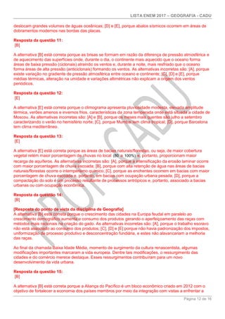 LISTA ENEM 2017 – GEOGRAFIA - CADU
Página 12 de 16
deslocam grandes volumes de águas oceânicas; [D] e [E], porque abalos sísmicos ocorrem em áreas de
dobramentos modernos nas bordas das placas.
Resposta da questão 11:
[B]
A alternativa [B] está correta porque as brisas se formam em razão da diferença de pressão atmosférica e
de aquecimento das superfícies onde, durante o dia, o continente mais aquecido que o oceano forma
áreas de baixa pressão (ciclonais) atraindo os ventos e, durante a noite, mais resfriado que o oceano
forma áreas de alta pressão (anticiclonais) formando os ventos. As alternativas incorretas são: [A], porque
existe variação no gradiente de pressão atmosférica entre oceano e continente; [C], [D] e [E], porque
médias térmicas, alteração na umidade e variações altimétricas não explicam a origem dos ventos
periódicos.
Resposta da questão 12:
[E]
A alternativa [E] está correta porque o climograma apresenta pluviosidade modesta, elevada amplitude
térmica, verões amenos e invernos frios, características da zona temperada onde está situada a cidade de
Moscou. As alternativas incorretas são: [A] e [B], porque os meses mais quentes são julho a setembro
caracterizando o verão no hemisfério norte; [C], porque Mumbai tem clima tropical; [D], porque Barcelona
tem clima mediterrâneo.
Resposta da questão 13:
[E]
A alternativa [E] está correta porque as áreas de bacias naturais/florestas, ou seja, de maior cobertura
vegetal retém maior porcentagem de chuvas no local (80 a 100%) e, portanto, proporcionam maior
recarga de aquíferos. As alternativas incorretas são: [A], porque a intensificação da erosão laminar ocorre
com maior porcentagem de chuva escoada; [B], porque com alta retenção de água nas áreas de bacias
naturais/florestas ocorre o intemperismo químico; [C], porque as enchentes ocorrem em bacias com maior
porcentagem de chuva escoada e, portanto, em bacias com ocupação urbana pesada; [D], porque a
compactação do solo é um processo resultante de processos antrópicos e, portanto, associado a bacias
urbanas ou com ocupação econômica.
Resposta da questão 14:
[B]
[Resposta do ponto de vista da disciplina de Geografia]
A alternativa [B] está correta porque o crescimento das cidades na Europa feudal em paralelo ao
crescimento demográfico aumenta o consumo dos produtos gerando o aperfeiçoamento das raças com
métodos mais racionais na criação do gado. As alternativas incorretas são: [A], porque o trabalho escravo
não está associado ao consumo dos produtos; [C], [D] e [E] porque não havia padronização dos impostos,
uniformização de processo produtivo e desconcentração fundiária, e estes não alavancariam a melhoria
das raças.
Ao final da chamada Baixa Idade Média, momento de surgimento da cultura renascentista, algumas
modificações importantes marcaram a vida europeia. Dentre tais modificações, o ressurgimento das
cidades e do comércio merece destaque. Esses ressurgimentos contribuíram para um novo
desenvolvimento da vida urbana.
Resposta da questão 15:
[B]
A alternativa [B] está correta porque a Aliança do Pacífico é um bloco econômico criado em 2012 com o
objetivo de fortalecer a economia dos países membros por meio da integração com vistas a enfrentar a
 