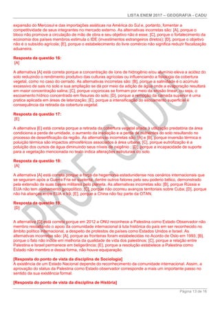 LISTA ENEM 2017 – GEOGRAFIA - CADU
Página 13 de 16
expansão do Mercosul e das importações asiáticas na América do Sul e, portanto, fomentar a
competitividade de seus integrantes no mercado externo. As alternativas incorretas são: [A], porque o
bloco não promove a circulação de mão de obra e seu objetivo não é esse; [C], porque o fortalecimento da
economia dos países membros estimula o IDE (investimentos estrangeiros diretos); [D], porque o objetivo
não é o subsídio agrícola; [E], porque o estabelecimento do livre comércio não significa reduzir fiscalização
aduaneira.
Resposta da questão 16:
[A]
A alternativa [A] está correta porque a concentração de íons de hidrogênio e/ou alumínio eleva a acidez do
solo reduzindo o rendimento produtivo das culturas agrícolas ou influenciando a fisiologia da cobertura
vegetal, como no caso do cerrado. As alternativas incorretas são: [B], porque a salinidade é o acúmulo
excessivo de sais no solo e sua ampliação se dá por meio da adição de água onde a evaporação resultará
em maior concentração salina; [C], porque voçorocas se formam por meio da erosão linear, ou seja, o
escoamento hídrico concentrado em fissuras do solo; [D], porque a remoção da camada superior é uma
pratica aplicada em áreas de laterização; [E], porque a intensificação do escoamento superficial é
consequência da retirada da cobertura vegetal.
Resposta da questão 17:
[E]
A alternativa [E] está correta porque a retirada da cobertura vegetal aliada à utilização predatória da área
condiciona a perda de umidade, o aumento da insolação e a perda de nutrientes do solo resultando no
processo de desertificação da região. As alternativas incorretas são: [A] e [B], porque inversão térmica e
poluição térmica são impactos atmosféricos associados à área urbana; [C], porque eutrofização é a
poluição dos cursos de água diminuindo seus níveis de oxigênio ; [D], porque a incapacidade de suporte
para a vegetação mencionada no texto indica alterações estruturais do solo.
Resposta da questão 18:
[A]
A alternativa [A] está correta porque a força da hegemonia estadunidense nos cenários internacionais que
se seguiram após a Guerra Fria se sustenta, dentre outros fatores pelo seu poderio bélico, demonstrado
pela extensão de suas bases militares pelo planeta. As alternativas incorretas são: [B], porque Rússia e
EUA não tem alinhamento geopolítico; [C], porque não ocorreu avanços territoriais sobre Cuba; [D], porque
não há alianças entre EUA e Irã; [E], porque a China não faz parte da OTAN.
Resposta da questão 19:
[D]
A alternativa [D] está correta porque em 2012 a ONU reconhece a Palestina como Estado Observador não
membro ressaltando o apoio da comunidade internacional à luta histórica do país em ser reconhecido no
âmbito político internacional, a despeito de protestos de países como Estados Unidos e Israel. As
alternativas incorretas são: [A], porque as fronteiras foram estabelecidas no Acordo de Oslo em 1993; [B],
porque o fato não incide em melhoria da qualidade de vida dos palestinos; [C], porque a relação entre
Palestina e Israel permanece em beligerância; [E], porque a resolução estabelece a Palestina como
Estado não membro e dessa forma, não houve equiparação.
[Resposta do ponto de vista da disciplina de Sociologia]
A existência de um Estado Nacional depende do reconhecimento da comunidade internacional. Assim, a
aprovação do status da Palestina como Estado observador corresponde a mais um importante passo no
sentido da sua existência formal.
[Resposta do ponto de vista da disciplina de História]
 