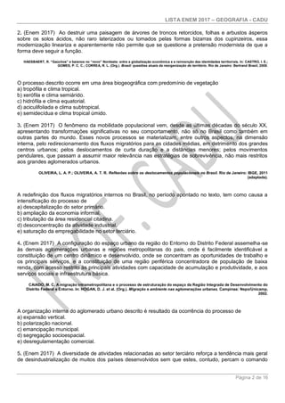 LISTA ENEM 2017 – GEOGRAFIA - CADU
Página 2 de 16
2. (Enem 2017) Ao destruir uma paisagem de árvores de troncos retorcidos, folhas e arbustos ásperos
sobre os solos ácidos, não raro laterizados ou tomados pelas formas bizarras dos cupinzeiros, essa
modernização lineariza e aparentemente não permite que se questione a pretensão modernista de que a
forma deve seguir a função.
HAESBAERT, R. “Gaúchos” e baianos no “novo” Nordeste: entre a globalização econômica e a reinvenção das identidades territoriais. In: CASTRO, I. E.;
GOMES, P. C. C.; CORREA, R. L. (Org.). Brasil: questões atuais da reorganização do território. Rio de Janeiro: Bertrand Brasil, 2008.
O processo descrito ocorre em uma área biogeográfica com predomínio de vegetação
a) tropófila e clima tropical.
b) xerófila e clima semiárido.
c) hidrófila e clima equatorial.
d) aciculifoliada e clima subtropical.
e) semidecídua e clima tropical úmido.
3. (Enem 2017) O fenômeno da mobilidade populacional vem, desde as últimas décadas do século XX,
apresentando transformações significativas no seu comportamento, não só no Brasil como também em
outras partes do mundo. Esses novos processos se materializam, entre outros aspectos, na dimensão
interna, pelo redirecionamento dos fluxos migratórios para as cidades médias, em detrimento dos grandes
centros urbanos; pelos deslocamentos de curta duração e a distâncias menores; pelos movimentos
pendulares, que passam a assumir maior relevância nas estratégias de sobrevivência, não mais restritos
aos grandes aglomerados urbanos.
OLIVEIRA, L. A. P.; OLIVEIRA, A. T. R. Reflexões sobre os deslocamentos populacionais no Brasil. Rio de Janeiro: IBGE, 2011
(adaptada).
A redefinição dos fluxos migratórios internos no Brasil, no período apontado no texto, tem como causa a
intensificação do processo de
a) descapitalização do setor primário.
b) ampliação da economia informal.
c) tributação da área residencial citadina.
d) desconcentração da atividade industrial.
e) saturação da empregabilidade no setor terciário.
4. (Enem 2017) A configuração do espaço urbano da região do Entorno do Distrito Federal assemelha-se
às demais aglomerações urbanas e regiões metropolitanas do pais, onde é facilmente identificável a
constituição de um centro dinâmico e desenvolvido, onde se concentram as oportunidades de trabalho e
os principais serviços, e a constituição de uma região periférica concentradora de população de baixa
renda, com acesso restrito às principais atividades com capacidade de acumulação e produtividade, e aos
serviços sociais e infraestrutura básica.
CAIADO, M. C. A migração intrametropolitana e o processo de estruturação do espaço da Região Integrada de Desenvolvimento do
Distrito Federal e Entorno. In: HOGAN, D. J. et al. (Org.). Migração e ambiente nas aglomerações urbanas. Campinas: Nepo/Unicamp,
2002.
A organização interna do aglomerado urbano descrito é resultado da ocorrência do processo de
a) expansão vertical.
b) polarização nacional.
c) emancipação municipal.
d) segregação socioespacial.
e) desregulamentação comercial.
5. (Enem 2017) A diversidade de atividades relacionadas ao setor terciário reforça a tendência mais geral
de desindustrialização de muitos dos países desenvolvidos sem que estes, contudo, percam o comando
 