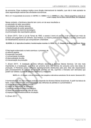 LISTA ENEM 2017 – GEOGRAFIA - CADU
Página 3 de 16
da economia. Essa mudança implica nova divisão internacional do trabalho, que não é mais apoiada na
clara segmentação setorial das atividades econômicas.
RIO, G. A. P. A espacialidade da economia. In: CASTRO, I. E.: GOMES. P. C. C.; CORRÊA, R. L. (Org. ). Olhares geográficos: modos de ver
e viver o espaço. Rio de Janeiro: Bertrand Brasil, 2012 (adaptado).
Nesse contexto, o fenômeno descrito tem como um de seus resultados a
a) saturação do setor secundário.
b) ampliação dos direitos laborais.
c) bipolarização do poder geopolítico.
d) consolidação do domínio tecnológico.
e) primarização das exportações globais.
6. (Enem 2017) Com a Lei de Terras de 1850, o acesso à terra só passou a ser possível por meio da
compra com pagamento em dinheiro. Isso limitava, ou mesmo praticamente impedia, o acesso à terra para
os trabalhadores escravos que conquistavam a liberdade.
OLIVEIRA, A. U. Agricultura brasileira: transformações recentes. In: ROSS, J. L. S. Geografia do Brasil. São Paulo: Edusp,
2009.
O fato legal evidenciado no texto acentuou o processo de
a) reforma agrária.
b) expansão mercantil.
c) concentração fundiária.
d) desruralização da elite.
e) mecanização da produção.
7. (Enem 2017) A instalação de uma refinaria obedece a diversos fatores técnicos. Um dos mais
importantes é a localização, que deve ser próxima tanto dos centros de consumo como das áreas de
produção. A Petrobras possui refinarias estrategicamente distribuídas pelo país. Elas são responsáveis
pelo processamento de milhões de barris de petróleo por dia, suprindo o mercado com derivados que
podem ser obtidos a partir de petróleo nacional ou importado.
MURTA, A. L. S. Energia: o vício da civilização; crise energética e alternativas sustentáveis. Rio de Janeiro: Garamond, 2011.
A territorialização de uma unidade produtiva depende de diversos fatores locacionais. A partir da leitura do
texto, o fator determinante para a instalação das refinarias de petróleo é a proximidade a
a) sedes de empresas petroquímicas.
b) zonas de importação de derivados.
c) polos de desenvolvimento tecnológico.
d) áreas de aglomerações de mão de obra.
e) espaços com infraestrutura de circulação.
8. (Enem 2017)
 