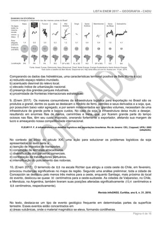 LISTA ENEM 2017 – GEOGRAFIA - CADU
Página 4 de 16
Comparando os dados das hidrelétricas, uma características territorial positiva de Belo Monte é o(a)
a) reduzido espaço relativo inundado.
b) acentuado desnível do relevo local.
c) elevado índice de urbanização nacional.
d) presença dos grandes parques industriais.
e) proximidade de fronteiras internacionais estratégicas.
9. (Enem 2017) Os maiores consumidores da infraestrutura logística para exportação no Brasil são os
produtos a granel, dentre os quais se destacam o minério de ferro, petróleo e seus derivados e a soja, que,
por possuírem baixo valor agregado, e por serem movimentados em grandes volumes, necessitam de uma
infraestrutura de grande porte e baixos custos. No caso da soja, a infraestrutura deixa muito a desejar,
resultando em enormes filas de navios, caminhões e trens, que, por ficarem grande parte do tempo
ociosos nas filas, têm seu custo majorado, onerando fortemente o exportador, afetando sua margem de
lucro e ameaçando nossa competitividade internacional.
FLEURY P. F. A infraestrutura e os desafios logísticos das exportações brasileiras. Rio de Janeiro: CEL; Coppead; UFRJ. 2005
(adaptado).
No contexto do início do século XXI, uma ação para solucionar os problemas logísticos da soja
apresentados no texto seria a
a) isenção de impostos de transportes.
b) construção de terminais atracadouros.
c) diversificação dos parceiros comerciais.
d) contratação de trabalhadores portuários.
e) intensificação do policiamento das rodovias.
10. (Enem 2017) O terremoto de 8,8 na escala Richter que atingiu a costa oeste do Chile, em fevereiro,
provocou mudanças significativas no mapa da região. Segundo uma análise preliminar, toda a cidade de
Concepción se deslocou pelo menos três metros para a oeste, enquanto Santiago, mais próxima do local
do evento, deslocou-se quase 30 centímetros para a oeste-sudoeste. As cidades de Valparaíso, no Chile,
e Mendoza, na Argentina, também tiveram suas posições alteradas significativamente (13,4 centímetros e
8,8 centímetros, respectivamente).
Revista InfoGNSS, Curitiba, ano 6, n. 31, 2010.
No texto, destaca-se um tipo de evento geológico frequente em determinadas partes da superfície
terrestre. Esses eventos estão concentrados em
a) áreas vulcânicas, onde o material magmático se eleva, formando cordilheiras.
 