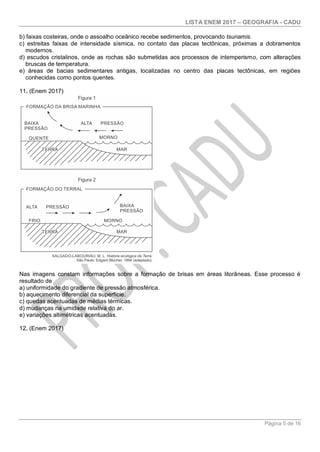 LISTA ENEM 2017 – GEOGRAFIA - CADU
Página 5 de 16
b) faixas costeiras, onde o assoalho oceânico recebe sedimentos, provocando tsunamis.
c) estreitas faixas de intensidade sísmica, no contato das placas tectônicas, próximas a dobramentos
modernos.
d) escudos cristalinos, onde as rochas são submetidas aos processos de intemperismo, com alterações
bruscas de temperatura.
e) áreas de bacias sedimentares antigas, localizadas no centro das placas tectônicas, em regiões
conhecidas como pontos quentes.
11. (Enem 2017)
Nas imagens constam informações sobre a formação de brisas em áreas litorâneas. Esse processo é
resultado de
a) uniformidade do gradiente de pressão atmosférica.
b) aquecimento diferencial da superfície.
c) quedas acentuadas de médias térmicas.
d) mudanças na umidade relativa do ar.
e) variações altimétricas acentuadas.
12. (Enem 2017)
 