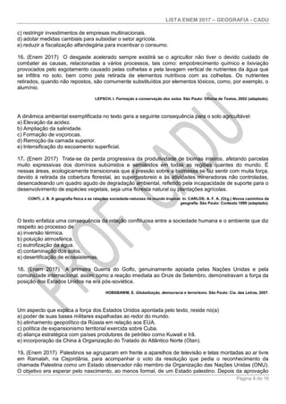 LISTA ENEM 2017 – GEOGRAFIA - CADU
Página 8 de 16
c) restringir investimentos de empresas multinacionais.
d) adotar medidas cambiais para subsidiar o setor agrícola.
e) reduzir a fiscalização alfandegária para incentivar o consumo.
16. (Enem 2017) O desgaste acelerado sempre existirá se o agricultor não tiver o devido cuidado de
combater as causas, relacionadas a vários processos, tais como: empobrecimento químico e lixiviação
provocados pelo esgotamento causado pelas colheitas e pela lavagem vertical de nutrientes da água que
se infiltra no solo, bem como pela retirada de elementos nutritivos com as colheitas. Os nutrientes
retirados, quando não repostos, são comumente substituídos por elementos tóxicos, como, por exemplo, o
alumínio.
LEPSCH, I. Formação e conservação dos solos. São Paulo: Oficina de Textos, 2002 (adaptado).
A dinâmica ambiental exemplificada no texto gera a seguinte consequência para o solo agricultável:
a) Elevação da acidez.
b) Ampliação da salinidade.
c) Formação de voçorocas.
d) Remoção da camada superior.
e) Intensificação do escoamento superficial.
17. (Enem 2017) Trata-se da perda progressiva da produtividade de biomas inteiros, afetando parcelas
muito expressivas dos domínios subúmidos e semiáridos em todas as regiões quentes do mundo. É
nessas áreas, ecologicamente transicionais que a pressão sobre a biomassa se faz sentir com muita força,
devido à retirada da cobertura florestal, ao superpastoreio e às atividades mineradoras não controladas,
desencadeando um quadro agudo de degradação ambiental, refletido pela incapacidade de suporte para o
desenvolvimento de espécies vegetais, seja uma floresta natural ou plantações agrícolas.
CONTI, J. B. A geografia física e as relações sociedade-natureza no mundo tropical. In: CARLOS; A. F. A. (Org.) Novos caminhos da
geografia. São Paulo: Contexto 1999 (adaptado).
O texto enfatiza uma consequência da relação conflituosa entre a sociedade humana e o ambiente que diz
respeito ao processo de
a) inversão térmica.
b) poluição atmosférica.
c) eutrofização da água.
d) contaminação dos solos.
e) desertificação de ecossistemas.
18. (Enem 2017) A primeira Guerra do Golfo, genuinamente apoiada pelas Nações Unidas e pela
comunidade internacional, assim como a reação imediata ao Onze de Setembro, demonstravam a força da
posição dos Estados Unidos na era pós-soviética.
HOBSBAWM, E. Globalização, democracia e terrorismo. São Paulo: Cia. das Letras, 2007.
Um aspecto que explica a força dos Estados Unidos apontada pelo texto, reside no(a)
a) poder de suas bases militares espalhadas ao redor do mundo.
b) alinhamento geopolítico da Rússia em relação aos EUA.
c) política de expansionismo territorial exercida sobre Cuba.
d) aliança estratégica com países produtores de petróleo como Kuwait e Irã.
e) incorporação da China à Organização do Tratado do Atlântico Norte (Otan).
19. (Enem 2017) Palestinos se agruparam em frente a aparelhos de televisão e telas montadas ao ar livre
em Ramalah, na Cisjordânia, para acompanhar o voto da resolução que pedia o reconhecimento da
chamada Palestina como um Estado observador não membro da Organização das Nações Unidas (ONU).
O objetivo era esperar pelo nascimento, ao menos formal, de um Estado palestino. Depois da aprovação
 