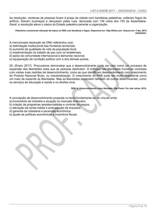 LISTA ENEM 2017 – GEOGRAFIA - CADU
Página 9 de 16
da resolução, centenas de pessoas foram à praça da cidade com bandeiras palestinas, soltaram fogos de
artifício, fizeram buzinaços e dançaram pelas ruas. Aprovada com 138 votos dos 193 da Assembleia-
Geral, a resolução eleva o status do Estado palestino perante a organização.
Palestinos comemoram elevação de status na ONU com bandeiras e fogos. Disponível em: http://folha.com. Acesso em: 4 dez. 2012
(adaptado).
A mencionada resolução da ONU referendou o(a)
a) delimitação institucional das fronteiras territoriais.
b) aumento da qualidade de vida da população local.
c) implementação do tratado de paz com os israelenses.
d) apoio da comunidade internacional à demanda nacional.
e) equiparação da condição política com a dos demais países.
20. (Enem 2017) Procuramos demonstrar que o desenvolvimento pode ser visto como um processo de
expansão das liberdades reais que as pessoas desfrutam. O enfoque nas liberdades humanas contrasta
com visões mais restritas de desenvolvimento, como as que identificam desenvolvimento com crescimento
do Produto Nacional Bruto, ou industrialização. O crescimento do PNB pode ser muito importante como
um meio de expandir as liberdades. Mas as liberdades dependem também de outros determinantes, como
os serviços de educação e saúde e os direitos civis.
SEN, A. Desenvolvimento como liberdade. São Paulo: Cia. das Letras, 2010.
A concepção de desenvolvimento proposta no texto fundamenta-se no vínculo entre
a) incremento da indústria e atuação no mercado financeiro.
b) criação de programas assistencialistas e controle de preços.
c) elevação da renda média e arrecadação de impostos.
d) garantia da cidadania e ascensão econômica.
e) ajuste de políticas econômicas e incentivos fiscais.
 