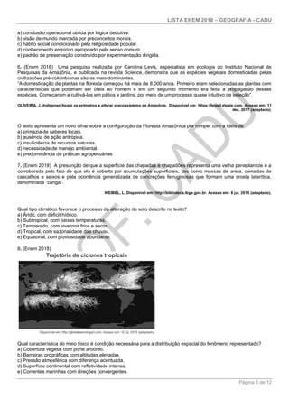 LISTA ENEM 2018 – GEOGRAFIA - CADU
Página 3 de 12
a) conclusão operacional obtida por lógica dedutiva.
b) visão de mundo marcada por preconceitos morais.
c) hábito social condicionado pela religiosidade popular.
d) conhecimento empírico apropriado pelo senso comum.
e) padrão de preservação construído por experimentação dirigida.
6. (Enem 2018) Uma pesquisa realizada por Carolina Levis, especialista em ecologia do Instituto Nacional de
Pesquisas da Amazônia, e publicada na revista Science, demonstra que as espécies vegetais domesticadas pelas
civilizações pré-colombianas são as mais dominantes.
“A domesticação de plantas na floresta começou há mais de 8.000 anos. Primeiro eram selecionadas as plantas com
características que poderiam ser úteis ao homem e em um segundo momento era feita a propagação dessas
espécies. Começaram a cultivá-las em pátios e jardins, por meio de um processo quase intuitivo de seleção”.
OLIVEIRA, J. Indígenas foram os primeiros a alterar o ecossistema da Amazônia. Disponível em: https://brasil.elpais.com. Acesso em: 11
dez. 2017 (adaptado).
O texto apresenta um novo olhar sobre a configuração da Floresta Amazônica por romper com a ideia de
a) primazia de saberes locais.
b) ausência de ação antrópica.
c) insuficiência de recursos naturais.
d) necessidade de manejo ambiental.
e) predominância de práticas agropecuárias.
7. (Enem 2018) A presunção de que a superfície das chapadas e chapadões representa uma velha peneplanície é a
corroborada pelo fato de que ela é coberta por acumulações superficiais, tais como massas de areia, camadas de
cascalhos e seixos e pela ocorrência generalizada de concreções ferruginosas que formam uma crosta laterítica,
denominada “canga”.
WEIBEL, L. Disponível em: http://biblioteca.ibge.gov.br. Acesso em: 8 jul. 2015 (adaptado).
Qual tipo climático favorece o processo de alteração do solo descrito no texto?
a) Árido, com deficit hídrico.
b) Subtropical, com baixas temperaturas.
c) Temperado, com invernos frios e secos.
d) Tropical, com sazonalidade das chuvas.
e) Equatorial, com pluviosidade abundante.
8. (Enem 2018)
Qual característica do meio físico é condição necessária para a distribuição espacial do fenômeno representado?
a) Cobertura vegetal com porte arbóreo.
b) Barreiras orográficas com altitudes elevadas.
c) Pressão atmosférica com diferença acentuada.
d) Superfície continental com refletividade intensa.
e) Correntes marinhas com direções convergentes.
 