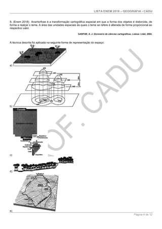 LISTA ENEM 2018 – GEOGRAFIA - CADU
Página 4 de 12
9. (Enem 2018) Anamorfose é a transformação cartográfica espacial em que a forma dos objetos é distorcida, de
forma a realçar o tema. A área das unidades espaciais às quais o tema se refere é alterada de forma proporcional ao
respectivo valor.
GASPAR, A. J. Dicionário de ciências cartográficas. Lisboa: Lidel, 2004.
A técnica descrita foi aplicada na seguinte forma de representação do espaço:
a)
b)
c)
d)
e)
 