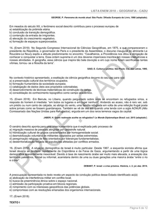 LISTA ENEM 2018 – GEOGRAFIA - CADU
Página 6 de 12
GEORGE, P. Panorama do mundo atual. São Paulo: Difusão Europeia do Livro, 1968 (adaptado).
Em meados do século XX, o fenômeno social descrito contribuiu para o processo europeu de
a) estabilização da pirâmide etária.
b) conclusão da transição demográfica.
c) contenção da entrada de imigrantes.
d) elevação do crescimento vegetativo.
e) formação de espaços superpovoados.
14. (Enem 2018) No Segundo Congresso Internacional de Ciências Geográficas, em 1875, a que compareceram o
presidente da República, o governador de Paris e o presidente da Assembleia, o discurso inaugural do almirante La
Rouciére-Le Noury expôs a atitude predominante no encontro: “Cavalheiros, a Providência nos ditou a obrigação de
conhecer e conquistar a terra. Essa ordem suprema é um dos deveres imperiosos inscritos em nossas inteligências e
nossas atividades. A geografia, essa ciência que inspira tão bela devoção e em cujo nome foram sacrificadas tantas
vítimas, tornou- se a filosofia da terra”.
SAIO, E. Cultura e política. São Paulo: Cia. das Letras, 1995.
No contexto histórico apresentado, a exaltação da ciência geográfica decorre do seu uso para o(a)
a) a preservação cultural dos territórios ocupados.
b) formação humanitária da sociedade europeia.
c) catalogação de dados úteis aos propósitos colonialistas.
d) desenvolvimento de técnicas matemáticas de construção de cartas.
e) consolidação do conhecimento topográfico como campo acadêmico.
15. (Enem 2018) Em Beirute, no Líbano, quando perguntado sobre onde se encontram os refugiados sírios, a
resposta do homem é imediata: “em todos os lugares e em lugar nenhum”. Andando ao acaso, não é raro ver, sob
um prédio ou num canto de calçada, ao abrigo do vento, uma família refugiada em volta de uma refeição frugal posta
sobre jornais como se fossem guardanapos. Também se vê de vez em quando uma tenda com a sigla ACNUR (Alto
Comissariado das Nações Unidas para Refugiados), erguida em um dos raros terrenos vagos da capital.
JABER, H. Quem realmente acolhe os refugiados? Le Monde Diplomatique Brasil. out. 2015 (adaptado).
O cenário descrito aponta para uma crise humanitária que é explicada pelo processo de
a) migração massiva de pessoas atingidas por catástrofe natural.
b) hibridização cultural de grupos caracterizados por homogeneidade social.
c) desmobilização voluntária de militantes cooptados por seitas extremistas.
d) peregrinação religiosa de fiéis orientados por lideranças fundamentalistas.
e) desterritorialização forçada de populações afetadas por conflitos armados.
16. (Enem 2018) A situação demográfica de Israel é muito particular. Desde 1967, a esquerda sionista afirma que
Israel deveria se desfazer rapidamente da Cisjordânia e da Faixa de Gaza, argumentando a partir de uma lógica
demográfica aparentemente inexorável. Devido à taxa de nascimento árabe ser muito mais elevada, a anexação dos
territórios palestinos, formal ou informal, acarretaria dentro de uma ou duas gerações uma maioria árabe “entre o rio
e o mar”.
DEMANT, P. Israel: a crise próxima. História, n. 2. jul.-dez. 2014.
A preocupação apresentada no texto revela um aspecto da condução política desse Estado identificado ao(à)
a) abdicação da interferência militar em conflito local.
b) busca da preeminência étnica sobre o espaço nacional.
c) admissão da participação proativa em blocos regionais.
d) rompimento com os interesses geopolíticos das potências globais.
e) compromisso com as resoluções emanadas dos organismos internacionais.
17. (Enem 2018)
TEXTO I
 